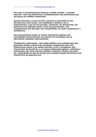 PORTAL ESPIRITISMO ATIVO espiritismoativo.weebly.com
espiritismoativo.weebly.com
Para isso, é fundamental que façamos a melhor escolha - a escolha
amorosa - para nos libertarmos, verdadeiramente, dos sentimentos que
nos geram os conflitos existenciais.
Quando buscamos o auto-encontro, somente a serenidade de nos
percebermos como somos, com qualidades e defeitos, sem o
autoconfronto, é que vai nos permitir, realmente, nos dominarmos. Se
estivermos em agitação interior, fruto do autoconfronto, não
conseguiremos nos perceber com tranqüilidade, de modo a desenvolver o
autodomínio.
Para que possamos mudar os nossos sentimentos egóicos com
naturalidade, desenvolvemos uma técnica de conciliação com os
adversários, baseados nessa parábola.
Inicialmente construamos - para efeito didático uma analogia para que
possamos realizar a técnica de conciliação. Imaginemos que o Ser
Essencial que somos é um adulto amoroso, terno e compassivo, que
chamaremos de Grande Eu, e os nossos sentimentos egóicos, evidentes e
mascarados, são como crianças rebeldes, medrosas, tímidas, birrentas,
etc., dependendo do tipo de energia que compõem aquele sentimento, que
chamaremos de pequenos eus.
 
