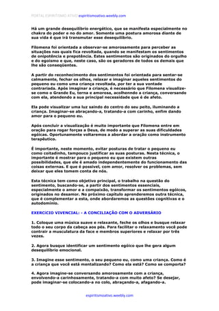 PORTAL ESPIRITISMO ATIVO espiritismoativo.weebly.com
espiritismoativo.weebly.com
Há um grande desequilíbrio energético, que se manifesta especialmente no
chakra do poder e no do amor. Somente uma postura amorosa diante de
sua vida é que irá transmutar esse desequilíbrio.
Filomena foi orientada a observar-se amorosamente para perceber as
situações nas quais fica revoltada, quando se manifestam os sentimentos
de onipotência e prepotência. Estes sentimentos são originados do orgulho
e do egoísmo e que, neste caso, são os geradores de todos os demais que
lhe são conseqüentes.
A partir do reconhecimento dos sentimentos foi orientada para sentar-se
calmamente, fechar os olhos, relaxar e imaginar aqueles sentimentos do
pequeno eu como uma criança revoltada, por ter a sua vontade
contrariada. Após imaginar a criança, é necessário que Filomena visualize-
se como o Grande Eu, terna e amorosa, acolhenndo a criança, conversando
com ela, atendendo a sua principal necessidade que é de afeto.
Ela pode visualizar uma luz saindo do centro do seu peito, iluminando a
criança. Imaginar-se abraçando-a, tratando-a com carinho, enfim dando
amor para o pequeno eu.
Após concluir a visualização é muito importante que Filomena entre em
oração para rogar forças a Deus, de modo a superar as suas dificuldades
egóicas. Oportunamente voltaremos a abordar a oração como instrumento
terapêutico.
É importante, neste momento, evitar posturas de tratar o pequeno eu
como coitadinho, tampouco justificar as suas posturas. Nesta técnica, o
importante é mostrar para o pequeno eu que existem outras
possibilidades, que ele é amado independentemente do funcionamento das
coisas externas. E que é possível, com amor, resolver os problemas, sem
deixar que eles tomem conta de nós.
Esta técnica tem como objetivo principal, o trabalho na questão do
sentimento, buscando-se, a partir dos sentimentos essenciais,
especialmente o amor e a compaixão, transformar os sentimentos egóicos,
originados no desamor. No próximo capítulo aprenderemos outra técnica,
que é complementar a esta, onde abordaremos as questões cognitivas e o
autodomínio.
EXERCíCIO VIVENCIAL: - A CONCILIAÇÃO COM O ADVERSÁRIO
1. Coloque uma música suave e relaxante, feche os olhos e busque relaxar
todo o seu corpo da cabeça aos pés. Para facilitar o relaxamento você pode
contrair a musculatura da face e membros superiores e relaxar por três
vezes.
2. Agora busque identificar um sentimento egóico que lhe gera algum
desequilíbrio emocional.
3. Imagine esse sentimento, o seu pequeno eu, como uma criança. Como é
a criança que você está mentalizando? Como ela está? Como se comporta?
4. Agora imagine-se conversando amorosamente com a criança,
envolvendo-a carinhosamente, tratando-a com muito afeto? Se desejar,
pode imaginar-se colocando-a no colo, abraçando-a, afagando-a.
 