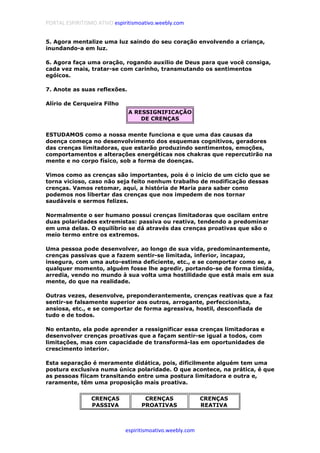 PORTAL ESPIRITISMO ATIVO espiritismoativo.weebly.com
espiritismoativo.weebly.com
5. Agora mentalize uma luz saindo do seu coração envolvendo a criança,
inundando-a em luz.
6. Agora faça uma oração, rogando auxilio de Deus para que você consiga,
cada vez mais, tratar-se com carinho, transmutando os sentimentos
egóicos.
7. Anote as suas reflexões.
Alírio de Cerqueira Filho
A RESSIGNIFICAÇÃO
DE CRENÇAS
ESTUDAMOS como a nossa mente funciona e que uma das causas da
doença começa no desenvolvimento dos esquemas cognitivos, geradores
das crenças limitadoras, que estarão produzindo sentimentos, emoções,
comportamentos e alterações energéticas nos chakras que repercutirão na
mente e no corpo físico, sob a forma de doenças.
Vimos como as crenças são importantes, pois é o início de um ciclo que se
torna vicioso, caso não seja feito nenhum trabalho de modificação dessas
crenças. Vamos retomar, aqui, a história de Maria para saber como
podemos nos libertar das crenças que nos impedem de nos tornar
saudáveis e sermos felizes.
Normalmente o ser humano possui crenças limitadoras que oscilam entre
duas polaridades extremistas: passiva ou reativa, tendendo a predominar
em uma delas. O equilíbrio se dá através das crenças proativas que são o
meio termo entre os extremos.
Uma pessoa pode desenvolver, ao longo de sua vida, predominantemente,
crenças passivas que a fazem sentir-se limitada, inferior, incapaz,
insegura, com uma auto-estima deficiente, etc., e se comportar como se, a
qualquer momento, alguém fosse lhe agredir, portando-se de forma tímida,
arredia, vendo no mundo à sua volta uma hostilidade que está mais em sua
mente, do que na realidade.
Outras vezes, desenvolve, preponderantemente, crenças reativas que a faz
sentir-se falsamente superior aos outros, arrogante, perfeccionista,
ansiosa, etc., e se comportar de forma agressiva, hostil, desconfiada de
tudo e de todos.
No entanto, ela pode aprender a ressignificar essa crenças limitadoras e
desenvolver crenças proativas que a façam sentir-se igual a todos, com
limitações, mas com capacidade de transformá-las em oportunidades de
crescimento interior.
Esta separação é meramente didática, pois, dificilmente alguém tem uma
postura exclusiva numa única polaridade. O que acontece, na prática, é que
as pessoas fiicam transitando entre uma postura limitadora e outra e,
raramente, têm uma proposição mais proativa.
CRENÇAS
PASSIVA
CRENÇAS
PROATIVAS
CRENÇAS
REATIVA
 