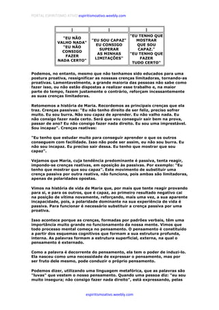PORTAL ESPIRITISMO ATIVO espiritismoativo.weebly.com
espiritismoativo.weebly.com
| | |
"EU NÃO
VALHO NADA"
"EU NÃO
CONSIGO
FAZER
NADA CERTO"
"EU SOU CAPAZ"
EU CONSIGO
SUPERAR
AS MINHAS
LIMITAÇÕES"
"EU TENHO QUE
MOSTRAR
QUE SOU
CAPAZ."
"EU TENHO QUE
FAZER
TUDO CERTO"
Podemos, no entanto, mesmo que não tenhamos sido educados para uma
postura proativa, ressignificar as nosssas crenças limitadoras, tornando-as
proativas. Lamentavelmente, a grande maioria das pessoas não sabe como
fazer isso, ou não estão dispostas a realizar esse trabalho e, na maior
parte do tempo, fazem justamente o contrário, reforçam incessantemente
as suas crenças limitadoras.
Retomemos a história de Maria. Recordemos as principais crenças que ela
traz. Crenças passivas: "Eu não tenho direito de ser feliz, preciso sofrer
muito. Eu sou burra. Não sou capaz de aprender. Eu não valho nada. Eu
não consigo fazer nada certo. Será que vou conseguir sair bem na prova,
passar de ano? Eu não consigo fazer nada direito. Eu sou uma imprestável.
Sou incapaz". Crenças reativas:
"Eu tenho que estudar muito para conseguir aprender o que os outros
conseguem com facilidade. Isso não pode ser assim, eu não sou burra. Eu
não sou incapaz. Eu preciso sair dessa. Eu tenho que mostrar que sou
capaz".
Vejamos que Maria, cuja tendência predominante é passiva, tenta reagir,
impondo-se crenças reativas, em oposição às passivas. Por exemplo: "Eu
tenho que mostrar que sou capaz". Este movimento de substituir uma
crença passiva por outra reativa, não funciona, pois ambas são limitadoras,
apenas de polaridades opostas.
Vimos na história de vida de Maria que, por mais que tente reagir provando
para si, e para os outros, que é capaz, ao primeiro resultado negativo cai
na posição de vítima novamente, reforçando, mais uma vez, a sua aparente
incapacidade, pois, a polaridade dominante na sua experiência de vida é
passiva. Para funcionar é necessário substituir a crença passiva por uma
proativa.
Isso acontece porque as crenças, formadas por padrões verbais, têm uma
importância muito grande no funcionamento da nossa mente. Vimos que
todo processo mental começa no pensamento. O pensamento é constituído
a partir dos esquemas cognitivos que formam a sua estrutura profunda,
interna. As palavras formam a estrutura superficial, externa, na qual o
pensamento é externado.
Como a palavra é decorrente do pensamento, ela tem o poder de induzi-lo.
Ela nasceu como uma necessidade de expressar o pensamento, mas por
ser fruto dele mesmo, pode conduzir o próprio pensamento.
Podemos dizer, utilizando uma linguagem metafórica, que as palavras são
"luvas" que vestem o nosso pensamento. Quando uma pessoa diz: "eu sou
muito insegura; não consigo fazer nada direito", está expressando, pelas
 