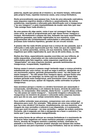 PORTAL ESPIRITISMO ATIVO espiritismoativo.weebly.com
espiritismoativo.weebly.com
palavras, aquilo que pensa de si mesma e, ao mesmo tempo, reforçando
pela própria frase, repetida inúmeras vezes, uma crença limitadora.
Muito provavelmente essa pessoa traz, fruto de uma educação castradora,
esse esquema cognitivo desde a infância e, possivelmente, de outras
existências, expressado e reforçado pela identificação com a insegurança
("eu sou insegura") e pela impossibilidade de mudar este fato (por isso
"não consigo fazer nada direito»).
Se uma pessoa diz algo assim, como é que vai conseguir fazer alguma
coisa certa, se está se programando para agir dessa forma: insegura e
incapaz. Normalmente a pessoa diz isso, baseada nas suas experiências
negativas passadas, que estão registradas na sua memória, cujas
programações são constantemente estimuladas e reforçadas por este
processo auto-indutivo hipnótico, gerador de um círculo vicioso.
A pessoa não faz nada direito porque traz a crença do seu passado, que é
reforçada a cada ação equivocada que faz. Cada vez que ela repete esta
frase, ou outras parecidas, aciona, em sua memória, todos os fatos
negativos que estão registrados lá, quer ela se dê conta disso, ou não.
Muitos dos fatos, especialmente aqueles ocorridos em sua infância, já
estão esquecidos, arquivados em seu subconsciente, mas ao serem
estimulados pela fala negativa, estes esquemas cognitivos são
"despertados" em seus arquivos mentais, gerando sentimentos de
insegurança, incapacidade, impotência.
Outras vezes é comum a pessoa reagir tentando negar a crença primária,
substituindo por uma crença, na qual se nega à anterior, obrigando-se a
um movimento reativo, gerando pensamentos como: "eu não posso ser
assim insegura", "Eu não posso ficar insegura agora, porque tenho uma
entrevista para um emprego; eu tenho que me acalmar". Essas falas
acabam gerando mais insegurança, pois funcionam como uma ordem
oposta à mente porque, apesar da negação, estão centradas na própria
insegurança.
Isso acontece porque a mente e o cérebro funcionam por associação e
comparação, semelhantes a um sistema de busca, através de palavras-
chaves, no computador. Eles estarão, desta forma - a partir dessa ordem:
"eu não posso ser assim inseguro", - buscando imagens e situações de
insegurança na memória da pessoa e colocando estes arquivos mentais
para que ela os use, quer esteja consciente deles, ou não.
Para melhor entender esse processo, comparemos com uma ordem que
déssemos para você. Por exemplo: "Não pense em uma rosa vermelha". O
que faz o seu cérebro? Irá buscar, imediatamente, em sua memória, uma
imagem de rosa vermelha e colocará à sua disposição, e é exatamente
nisso que você irá pensar - na rosa vermelha -, apesar da ordem contrária.
Portanto, não é negando um fato e obrigando-se a fazer o contrário ("eu
tenho que") que o estaremos ressignificando.
Uma outra forma de se reforçar as crenças limitadoras é o movimento de
se buscar fatos negativos em nossa memória passada e projetá-los no
futuro, através de imagens mentais e padrões verbais, centrados no
passado e no fuuturo. É preciso prestar atenção nos tempos dos verbos
que a pessoa usa para expressar a crença limitadora. Usa-se os verbos no
 