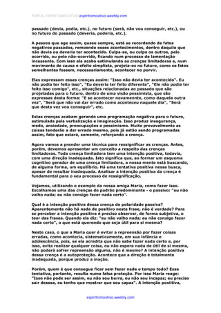PORTAL ESPIRITISMO ATIVO espiritismoativo.weebly.com
espiritismoativo.weebly.com
passado (devia, podia, etc.), no futuro (será, não vou conseguir, etc.), ou
no futuro do passado (deveria, poderia, etc.).
A pessoa que age assim, quase sempre, está se recordando de fatos
negativos passados, remoendo esses acontecimentos, dentro daquilo que
não devia ou deveria ter acontecido. Culpa-se, ou culpa os outros, pelo
ocorrido, ou pelo não-ocorrido, ficando num processo de lamentação
incessante. Com isso ela acaba estimulando as crenças limitadoras e, num
movimento de causa e efeito simplista, projeta-os no futuro, como se fatos
semelhantes fossem, necessariamente, acontecer no porvir.
Elas expressam essas crenças assim: "Isso não devia ter acontecido". Eu
não podia ter feito isso", "Eu deveria ter feito diferente", "Ele não podia ter
feito isso comigo", etc., situações relacionadas ao passado que são
projetadas para o futuro, dentro de uma visão pessimista, que são
expressas desta forma: "E se acontecer novamennte, como daquela outra
vez", "Será que não vai dar errado como aconteceu naquele dia", "Será
que desta vez vou conseguir", etc.
Estas crenças acabam gerando uma programação negativa para o futuro,
estimulada pela verbalização e imaginação. Isso produz insegurança,
medo, ansiedade, preocupações e pessimismo. Muito provavelmente as
coisas tenderão a dar errado mesmo, pois já estão sendo programadas
assim, fato que estará, somente, reforçando a crença.
Agora vamos a prender uma técnica para ressignificar as crenças. Antes,
porém, devemos apresentar um conceito a respeito das crenças
limitadoras. Toda crença limitadora tem uma intenção positiva, todavia,
com uma direção inadequada. Isto significa que, ao formar um esquema
cognitivo gerador de uma crença limitadora, a nossa mente está buscando,
de alguma forma, um equilíbrio. Há uma tentativa positiva nessa busca,
apesar de resultar inadequada. Analisar a intenção positiva da crença é
fundamental para o seu processo de ressignificação.
Vejamos, utilizando o exemplo da nossa amiga Maria, como fazer isso.
Escolhamos uma das crenças do padrão predominante - o passivo: "eu não
valho nada; eu não consigo fazer nada certo".
Qual é a intenção positiva dessa crença de polaridade passiva?
Aparentemente não há nada de positivo nesta frase, não é verdade? Para
se perceber a intenção positiva é preciso observar, de forma subjetiva, o
teor das frases. Quando ela diz: "eu não valho nada; eu não consigo fazer
nada certo", o que está querendo que seja útil para si mesma?
Neste caso, o que a Maria quer é evitar a repreensão por fazer coisas
erradas, como acontecia, sistematicamente, em sua infância e
adolescência, pois, se ela acredita que não sabe fazer nada certo e, por
isso, evita realizar qualquer coisa, ou não espera nada de útil de si mesma,
não poderá sofrer repreensão alguma, não é mesmo? A intenção positiva
dessa crença é a autoproteção. Acontece que a direção é totalmente
inadequada, porque produz a inação.
Porém, quem é que consegue ficar sem fazer nada o tempo todo? Essa
tentativa, portanto, resulta numa falsa proteção. Por isso Maria reage:
"Isso não pode ser assim, eu não sou burra, eu não sou incapaz; eu preciso
sair desssa, eu tenho que mostrar que sou capaz". A intenção posiitiva,
 