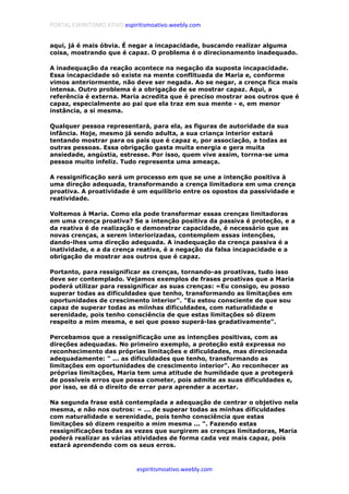 PORTAL ESPIRITISMO ATIVO espiritismoativo.weebly.com
espiritismoativo.weebly.com
aqui, já é mais óbvia. É negar a incapacidade, buscando realizar alguma
coisa, mostrando que é capaz. O problema é o direcionamento inadequado.
A inadequação da reação acontece na negação da suposta incapacidade.
Essa incapacidade só existe na mente conflituada de Maria e, conforme
vimos anteriormente, não deve ser negada. Ao se negar, a crença fica mais
intensa. Outro problema é a obrigação de se mostrar capaz. Aqui, a
referência é externa. Maria acredita que é preciso mostrar aos outros que é
capaz, especialmente ao pai que ela traz em sua mente - e, em menor
instância, a si mesma.
Qualquer pessoa representará, para ela, as figuras de autoridade da sua
infância. Hoje, mesmo já sendo adulta, a sua criança interior estará
tentando mostrar para os pais que é capaz e, por associação, a todas as
outras pessoas. Essa obrigação gasta muita energia e gera muita
ansiedade, angústia, estresse. Por isso, quem vive assim, torrna-se uma
pessoa muito infeliz. Tudo representa uma ameaça.
A ressignificação será um processo em que se une a intenção positiva à
uma direção adequada, transformando a crença limitadora em uma crença
proativa. A proatividade é um equilíbrio entre os opostos da passividade e
reatividade.
Voltemos à Maria. Como ela pode transformar essas crenças limitadoras
em uma crença proativa? Se a intenção positiva da passiva é proteção, e a
da reativa é de realização e demonstrar capacidade, é necessário que as
novas crenças, a serem interiorizadas, contemplem essas intenções,
dando-lhes uma direção adequada. A inadequação da crença passiva é a
inatividade, e a da crença reativa, é a negação da falsa incapacidade e a
obrigação de mostrar aos outros que é capaz.
Portanto, para ressignificar as crenças, tornando-as proativas, tudo isso
deve ser contemplado. Vejamos exemplos de frases proativas que a Maria
poderá utilizar para ressignificar as suas crenças: «Eu consigo, eu posso
superar todas as dificuldades que tenho, transformando as limitações em
oportunidades de crescimento interior". "Eu estou consciente de que sou
capaz de superar todas as miinhas dificuldades, com naturalidade e
serenidade, pois tenho consciência de que estas limitações só dizem
respeito a mim mesma, e sei que posso superá-las gradativamente".
Percebamos que a ressignificação une as intenções positivas, com as
direções adequadas. No primeiro exemplo, a proteção está expressa no
reconhecimento das próprias limitações e dificuldades, mas direcionada
adequadamente: " ... as dificuldades que tenho, transformando as
limitações em oportunidades de crescimento interior". Ao reconhecer as
próprias limitações, Maria tem uma atitude de humildade que a protegerá
de possíveis erros que possa cometer, pois admite as suas dificuldades e,
por isso, se dá o direito de errar para aprender a acertar.
Na segunda frase está contemplada a adequação de centrar o objetivo nela
mesma, e não nos outros: « ... de superar todas as minhas dificuldades
com naturalidade e serenidade, pois tenho consciência que estas
limitações só dizem respeito a mim mesma ... ". Fazendo estas
ressignificações todas as vezes que surgirem as crenças limitadoras, Maria
poderá realizar as várias atividades de forma cada vez mais capaz, pois
estará aprendendo com os seus erros.
 