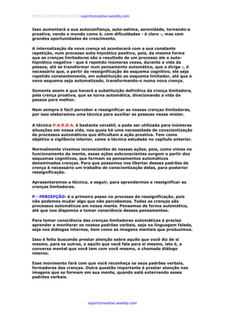 PORTAL ESPIRITISMO ATIVO espiritismoativo.weebly.com
espiritismoativo.weebly.com
Isso aumentará a sua autoconfiança, auto-estima, serenidade, tornando-a
proativa, vendo o mundo como é, com dificuldades - é claro -, mas com
grandes oportunidades de crescimento.
A internalização da nova crença só acontecerá com a sua constante
repetição, num processo auto-hipnótico positivo, pois, da mesma forma
que as crenças limitadoras são o resultado de um processo alo e auto-
hipnótico negativo - que é repetido inúmeras vezes, durante a vida da
pessoa, até se transformar num pensamento automático, que a dirige -, é
necessário que, a partir da ressignificação do esquema cognitivo, ele seja
repetido constantemente, em substituição ao esquema limitador, até que o
novo esquema seja automatizado, transformando-o numa nova crença.
Somente assim é que haverá a substituição definitiva da crença limitadora,
pela crença proativa, que se torna automática, direcionando a vida da
pessoa para melhor.
Nem sempre é fácil perceber e ressignificar as nossas crenças limitadoras,
por isso elaboramos uma técnica para auxiliar as pessoas nesse mister.
A técnica P.A.R.D.A. é bastante versátil, e pode ser utilizada para inúmeras
situações em nossa vida, nas quais há uma necessidade de conscientização
de processos automáticos que dificultam a ação proativa. Tem como
objetivo a vigilância interior, como a técnica estudada no capítulo anterior.
Normalmente vivemos inconscientes de nossas ações, pois, como vimos no
funcionamento da mente, essas ações subconscientes surgem a partir dos
esquemas cognitivos, que formam os pensamentos automáticos
denominados crenças. Para que possamos nos libertar desses padrões de
crença é necessário um trabalho de conscientização delas, para posterior
ressignificação.
Apresentaremos a técnica, a seguir, para aprendermos a ressignificar as
crenças limitadoras.
P - PERCEPÇÃO: é o primeiro passo no processo de ressignificação, pois
não podemos mudar algo que não percebemos. Todas as crenças são
processos automáticos em nossa mente. Pensamos de forma automática,
até que nos dispomos a tomar consciência desses pensamentos.
Para tomar consciência das crenças limitadoras automáticas é preciso
aprender a monitorar os nossos padrões verbais, seja na linguagem falada,
seja nos diálogos internos, bem como as imagens mentais que produzimos.
Isso é feito buscando prestar atenção sobre aquilo que você diz de si
mesmo, para os outros, e aquilo que você fala para si mesmo, isto é, a
conversa mental que você tem com você mesmo, o chamado diálogo
interno.
Esse movimento fará com que você reconheça os seus padrões verbais,
formadores das crenças. Outra questão importante é prestar atenção nas
imagens que se formam em sua mente, quando está externando esses
padrões verbais.
 