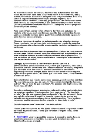 PORTAL ESPIRITISMO ATIVO espiritismoativo.weebly.com
espiritismoativo.weebly.com
Na maioria das vezes as crenças, devido ao seu automatismo, não são
fáceis de perceber. Você pode lançar mão de um método indireto, isto é,
buscar percebê-las através das emoções e/ou comportamentos. Para isso,
utilize o seguinte método: reconheça a emoção negativa, ou o
comportamento limitador. Após isso, pergunte-se: "Na hora que eu tenho
essa emoção, ou comportamento, o que costumo dizer para mim mesmo?
Que imagens mentais costumo visualizar?". A resposta a essas perguntas
tornará explícita a crença.
Para exemplificar, vamos voltar à história de Filomena, estudada no
capítulo anterior, na qual abordamos a questão dos sentimentos. Vamos
usar esse método indireto, com o qual Filomena foi orientada a proceder
para detectar as suas crenças.
Filomena começou a trabalhar na autopercepção nas situações em que
ficava revoltada, com raiva de tudo e de todos, com relação às questões
comezinhas do dia-a-dia, ocasião em que sentia, também, muitas dores no
estômago.
Essas manifestações eram bastante perceptíveis. Embora as crenças que a
levava a esse comportamento permanecessem ocultas, ela prosseguiu em
suas reflexões. Quando acontecia algum problema, ela se perguntava: "O
que está vindo na minha mente? O que estou falando para mim mesma? O
que estou visualizando?".
Começou a perceber que a sua dificuldade tinha a ver com o
perfeccionismo, pois não admitia errar, e nem que as pessoas, à sua volta,
pudessem cometer um mínimo erro. Antes de realizar uma ação, imaginava
que as coisas iriam dar erradas. Por isso não tardou a perceber os
seguintes padrões de crenças, todas as vezes que devia realizar alguma
ação: "Eu não posso errar'. "Eu tenho que fazer tudo certo". "Eu não tenho
o direito de errar".
Com referência à sua relação com outras pessoas, percebeu estes padrões:
"Eu sou mais capaz do que os outros". "Eu sou mais inteligente do que os
outros". "Eu sei mais do que os outros". "As pessoas são displicentes, não
fazem nada direito".
Quando as coisas não saem a contento, e ela realiza algo equivocado, tem
os seguintes padrões: "Eu não consigo fazer nada certo". "Eu faço tudo
errado". "Eu não sou capaz de fazer nada certo". "Eu não sei nada". Como
seu padrão mais usual é o reativo, logo ela reage e tende a achar um
culpado pelo erro que cometeu, e tem o seguinte padrão: "Mas, também,
com esses auxiliares que eu tenho, só podia ter dado tudo errado".
Quando força-se a ser" boazinha", tem este padrão:
"Desse jeito vou explodir. Eu não posso continuar assim. Eu preciso aceitar
as coisas do jeito que são. Tenho que aprender a 'engolir sapo', senão
enlouqueço".
A - ACEITAÇÃO: uma vez percebida a crença é necessário aceitá-la como
uma limitação que você mantém, mas que você é mais do que ela
(desidentificação da crença).
 