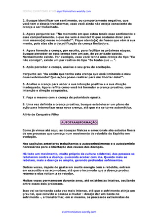 PORTAL ESPIRITISMO ATIVO espiritismoativo.weebly.com
espiritismoativo.weebly.com
2. Busque identificar um sentimento, ou comportamento negativo, que
você tem e deseja transformar, caso você ainda não esteja consciente da
crença a ser trabalhada.
3. Agora pergunte-se: "No momento em que estou tendo esse sentimento e
esse comportamento, o que me vem à mente? O que costumo dizer para
mim mesmo(a) nesse momento?". Fique atento(a) às frases que vêm à sua
mente, pois elas são a decodificação da crença limitadora.
4. Agora formule a crença, por escrito, para facilitar as próximas etapas.
Busque perceber se essa crença tem um par, de polaridade oposta.
Normalmente existe. Por exemplo, caso você tenha uma crença do tipo "Eu
não consigo", existe um par reativo do tipo "Eu tenho que ... ".
5. Após perceber a crença, analise o seu grau de aceitação.
Pergunte-se: "Eu aceito que tenho esta crença que está limitando o meu
desenvolvimento? Que ações posso realizar para me libertar dela?".
6. Analise a crença para saber a sua intenção positiva e a sua direção
inadequada. Agora reflita como você irá formular a crença proativa, com
intenção e direção adequadas.
7. Faça o mesmo com a crença de polaridade oposta.
8. Uma vez definida a crença proativa, busque estabelecer um plano de
ação para internalizar essa nova crença, até que ela se torne automática.
Alírio de Cerqueira Filho
AUTOTRANSFORMAÇÃO
Como já vimos até aqui, as doenças fíísicas e emocionais são estados finais
de um processo que começa num movimento de rebeldia do Espírito em
evolução.
Nos capítulos anteriores trabalhamos o autoconhecimento e o autodomínio
necessários para a libertação das causas das doenças.
Há todo um movimento, muito próprio da cultura ocidental, das pessoas se
rebelarem contra a doença, querendo acabar com ela. Quanto mais se
rebelam, mais a doença se amplia, gerando profundos sofrimentos.
Outras vezes, depois de gastarem muita energia com a rebeldia, entram
em exaustão e se acomodam, até que o incomodo que a doença produz
retorna e elas voltam a se rebelar.
Muitas vezes permanecem durante anos, até existências inteiras, oscilando
entre esses dois processos.
Isso vai se tornando cada vez mais intenso, até que o sofrimento atinja um
grau tal, que convide a pessoa a mudar - deseje dar um basta no
sofrimento -, a transformar, em si mesma, os processos extremistas de
 