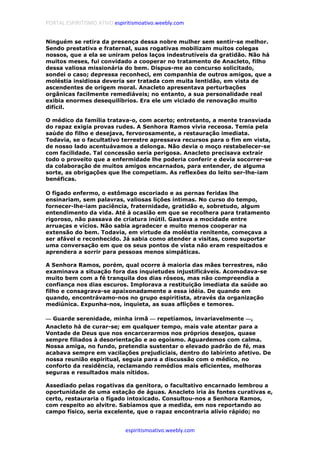 PORTAL ESPIRITISMO ATIVO espiritismoativo.weebly.com
espiritismoativo.weebly.com
Ninguém se retira da presença dessa nobre mulher sem sentir-se melhor.
Sendo prestativa e fraternal, suas rogativas mobilizam muitos colegas
nossos, que a ela se uniram pelos laços indestrutíveis da gratidão. Não há
muitos meses, fui convidado a cooperar no tratamento de Anacleto, filho
dessa valiosa missionária do bem. Dispus-me ao concurso solicitado,
sondei o caso; depressa reconheci, em companhia de outros amigos, que a
moléstia insidiosa deveria ser tratada com muita lentidão, em vista de
ascendentes de origem moral. Anacleto apresentava perturbações
orgânicas facilmente remediáveis; no entanto, a sua personalidade real
exibia enormes desequilíbrios. Era ele um viciado de renovação muito
difícil.
O médico da família tratava-o, com acerto; entretanto, a mente transviada
do rapaz exigia provas rudes. A Senhora Ramos vivia receosa. Temia pela
saúde do filho e desejava, fervorosamente, a restauração imediata.
Todavia, se o facultativo terrestre apressava recursos para o fim em vista,
de nosso lado acentuávamos a delonga. Não devia o moço restabelecer-se
com facilidade. Tal concessão seria perigosa. Anacleto precisava extrair
todo o proveito que a enfermidade lhe poderia conferir e devia socorrer-se
da colaboração de muitos amigos encarnados, para entender, de alguma
sorte, as obrigações que lhe competiam. As reflexões do leito ser-lhe-iam
benéficas.
O fígado enfermo, o estômago escoriado e as pernas feridas lhe
ensinariam, sem palavras, valiosas lições íntimas. No curso do tempo,
fornecer-lhe-iam paciência, fraternidade, gratidão e, sobretudo, algum
entendimento da vida. Até à ocasião em que se recolhera para tratamento
rigoroso, não passava de criatura inútil. Gastava a mocidade entre
arruaças e vícios. Não sabia agradecer e muito menos cooperar na
extensão do bem. Todavia, em virtude da moléstia renitente, começava a
ser afável e reconhecido. Já sabia como atender a visitas, como suportar
uma conversação em que os seus pontos de vista não eram respeitados e
aprendera a sorrir para pessoas menos simpáticas.
A Senhora Ramos, porém, qual ocorre à maioria das mães terrestres, não
examinava a situação fora das inquietudes injustificáveis. Acomodava-se
muito bem com a fé tranquila dos dias róseos, mas não compreendia a
confiança nos dias escuros. Implorava a restituição imediata da saúde ao
filho e consagrava-se apaixonadamente a essa idéia. De quando em
quando, encontrávamo-nos no grupo espiritista, através da organização
mediúnica. Expunha-nos, inquieta, as suas aflições e temores.
———— Guarde serenidade, minha irmã ———— repetíamos, invariavelmente ————,
Anacleto há de curar-se; em qualquer tempo, mais vale atentar para a
Vontade de Deus que nos encarcerarmos nos próprios desejos, quase
sempre filiados à desorientação e ao egoísmo. Aguardemos com calma.
Nossa amiga, no fundo, pretendia sustentar o elevado padrão de fé, mas
acabava sempre em vacilações prejudiciais, dentro do labirinto afetivo. De
nossa reunião espiritual, seguia para a discussão com o médico, no
conforto da residência, reclamando remédios mais eficientes, melhoras
seguras e resultados mais nítidos.
Assediado pelas rogativas da genitora, o facultativo encarnado lembrou a
oportunidade de uma estação de águas. Anacleto iria às fontes curativas e,
certo, restauraria o fígado intoxicado. Consultou-nos a Senhora Ramos,
com respeito ao alvitre. Sabíamos que a medida, em nos reportando ao
campo físico, seria excelente, que o rapaz encontraria alívio rápido; no
 