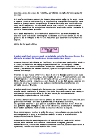 PORTAL ESPIRITISMO ATIVO espiritismoativo.weebly.com
espiritismoativo.weebly.com
acomodação à doença e de rebeldia, geradores e ampliadores da própria
doença.
A transformação das causas da doença acontecerá pela via do amor, onde
a pessoa começa a desenvolver a humildade e mansidão de coração, para
aceitar a doença como um estímulo à busca da saúde, um sinalizador de
que, espiritualmente, ela não está bem e que, a partir do momento que
realizar exercícios de mansidão e humildade, aceitando a vida como ela é,
passe a desenvolver a saúde.
Para esse desiderato, é fundamental desenvolver os instrumentos de
saúde e cura espiritual: as terapias realizadas através do amor, da fé, do
perdão, da meditação e da oração, assuntos que estaremos detalhando a
seguir.
Alírio de Cerqueira Filho
A TERAPIA PELO
AMOR
A saúde espiritual somente será conquistada pela via do amor. O amor é o
alimento principal do Espírito que, em sua essência, é amor.
O amor é que dá vitalidade ao Espírito e, através do seu perispírito, vitaliza
o corpo, ao absorver as energias provenientes do Criador pelo chakra
coronário - o da transcendência - e distribui pelo chakra cardíaco - o do
amor -, para todos os demais chakras, que estarão gerando a harmonia da
mente e do corpo.
O amor é o que move o Universo. Deus é amor e deseja que todas as suas
criaturas evoluam por amor, e em direção ao amor. Trazemos ínsito em nós
o Teotropismo - movimento em direção a Deus -, assim como as plantas
têm o fototropismo - movimento em direção à luz do Sol, porque somos em
essência amor e, consciente ou subconscientemente, marchamos em
direção ao Amor Divino.
A saúde espiritual é resultado da tomada de consciência, cada vez mais
ampla, dessa realidade. A doença, com toda dor e sofrimento que causa, é
apenas um momento na vida do Ser em evolução, que tem como
destinação, a plenitude e a felicidade.
A ciência tem demonstrado que a prática do amor é tão extraordinária, que
produz endorfinas - que são substâncias produzidas no cérebro,
analgésicos naturais -, que podem suavizar e até eliminar a dor. Além de
sua potente ação analgésica, ao serem liberadas, estimulam a sensação de
bem-estar, conforto, melhorando o estado de humor e alegria.
Para compreender melhor a ação do amor, vamos fazer uma analogia do
que representa o amor e o estado de saúde; e a dor e o sofrimento,
proporcionados pela doença.
O movimento que o amor representa é semelhante a uma escola muito
bonita, com paredes pintadas em tons claros e alegres, jardins
maravilhosos e, sobretudo, mestres amáveis e dóceis, que nos convidam a
aprender, com suavidade e sorriso nos lábios.
 
