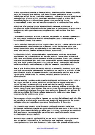 PORTAL ESPIRITISMO ATIVO espiritismoativo.weebly.com
espiritismoativo.weebly.com
Utiliza, equivocadamente, o livre-arbítrio, abandonando o dever assumido
junto ao esposo e aos 4 filhos que, com certeza, seria uma prova
trabalhosa, difícil de ser realizada, mas que, cultivando o amor, poderia ter
passado com eficiência. Em vez disso, escolhe usufruir o prazer fácil
naquela existência, abdicando do dever consciencial de forma
irresponsável, prazer que se transforma em dor e sofrimento, logo após.
Muitos de nós agimos assim: abandonamos deveres assumidos e
escolhemos as facilidades imediatas, mas que, a longo prazo, trazem dor e
sofrimento, fato que estudamos, amplamente, na Parábola dos Dois
Irmãos.
Como resultado dessa atitude, o esposo se transforma em seu obsessor e
ela entra num sofrimento acerbo, movida pela culpa, após perceber a
extensão dos males praticados.
Com o objetivo de superação do litígio criado outrora, a Vida a traz de volta
à reencarnação, tendo como pai, o esposo traído de outrora, para que
ambos pudessem, pelo perdão recíproco na escola da dor, reconstruir o
amor que outrora haviam sido convidados a construir.
O objetivo de Deus, ao colocar Maria reencarnada junto ao ex-marido,
agora como pai, é convidá-los ao perdão. Nessas condições a vida não é
fácil, pois a animosidade do passado ainda permanece muito viva, mesmo
subconscientemente. Por isso, uma encarnação assim é sempre dolorosa,
mas que pode se suavizar com exercícios de amor, tornando a existência
mais suportável e neutralizando o ódio do passado completamente.
Mas, o que aconteceu? Continuam a nutrir o desamor; primeiro o pai que,
subconscientemente, permanece no processo de vingança, e depois Maria,
que alimenta o ódio e o ressentimento continuamente, devido a se achar
vítima, pela forma como foi tratada pelo pai, em sua infância e
adolescência.
Com tal atitude condenam-se ao reformatório do sofrimento, pois, tanto o
pai, algoz de hoje e vítima de ontem, quanto Maria, algoz de ontem e
vítima de hoje, sofrem muito na atual existência, devido ao cultivo
sistemático do desamor. Percebamos que, em uma análise profunda, não
somos nem vítima, nem algozes dos outros, mas de nós mesmos. Somente
com uma atitude madura de amor é que sairemos desse círculo vicioso de
alternar posições de vítima e algoz, assumindo, cada um, o seu dever
consciencial de evoluir pelo amor.
Vamos supor, ainda, que Maria tivesse sucumbido às idéias de suicídio. Ela
aprofundaria o sofrimento levando-o ao auge, até que, exausta de sofrer,
pudesse retornar à escola da dor, para depois voltar à do amor.
Percebamos que quanto mais desamor, mais sofrimennto, pois nos
afastamos, deliberadamente, do princípio da Vida que move o Universo, da
Energia Amorosa do Criador da Vida, que trazemos como uma necessidade
de ir em busca, como condição para viver em equilíbrio, assim como
precisamos de ar para existir.
Notemos que, quando Maria decide por se amar, sua vida se transforma,
pois ela sai do reformatório do sofrimento que havia se colocado,
voluntariamente, pelo seu desamor. É claro que não poderá, ainda, voltar
 