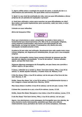 PORTAL ESPIRITISMO ATIVO espiritismoativo.weebly.com
espiritismoativo.weebly.com
2. Agora reflita sobre a analogia da escola do amor, a escola da dor e o
reformatório do sofrimento. Em qual deles você se encontra?
3. Qual é o seu nível de aceitação da vida, com as suas dificuldades e dores
próprias de um planeta de expiações e provas?
4. Você tem utilizado o amor para suavizar as suas dificuldades na vida?
Que ações você pode implementar para aumentar, cada vez mais, o amor
em sua vida?
5.Anote as suas reflexões.
Alírio de Cerqueira Filho
A TERAPIA
PELA FÉ
Para que vivenciemos o amor, propiciador de saúde e bem-estar, é
fundamental que desenvolvamos a fé. Não a fé na concepção religiosa,
como estamos acostumados, pois houve uma deturpação do seu
significado, ao longo do tempo. É necessária a fé, dentro de uma
concepção verdadeiramente cristã.
A palavra fé tem sido mal utilizada. Atualmente tem sido usada mais como
crença religiosa, em dogmas pré-estabelecidos, do que com a sua acepção
original.
Por todo o Evangelho vemos Jesus sempre dizendo às pessoas que Ele
atendia em alguma necessidade: "A tua fé de salvou". Vamos estudar,
agora, porque Ele fazia isso.
Vejamos algumas passagens do Evangelho, em que Jesus nos convida a
refletir sobre a fé que salva:
E Jesus, voltando-se e vendo-a, disse: Tem bom ânimo, filha, a tua fé te
salvou. E, desde aquele instante, a mulher ficou sã. Mateus, 9:22
E Ele lhe disse: Filha, a tua fé te salvou; vai-te em paz e fica livre do teu
mal. Marcos, 5 :34
Então, Jesus lhe disse: Vai, a tua fé te salvou. E imediatamente tornou a
ver e seguia a Jesus estrada fora. Marcos, 10:52
Mas Jesus disse à mulher: A tua fé te salvou; vai-te em paz. Lucas, 7:50
E disse-lhe: Levanta-te e vai; a tua fé te salvou. Lucas, 17:19
Então, Jesus lhe disse: Recupera a tua vista; a tua fé te salvou. Lucas, 17:6
E ele lhe disse: Tem bom ânimo, filha, a tua fé te salvou; vai em paz.
Agora, nos atenhamos a uma passagem do Evangelho que nos aborda, de
uma maneira muito interessante, questões que hoje uma ciência
relativamente nova, portadora de nome um tanto complexo, chamada
 