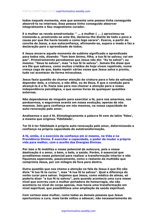 PORTAL ESPIRITISMO ATIVO espiritismoativo.weebly.com
espiritismoativo.weebly.com
todos naquele momento, mas que somente uma pessoa tinha conseguido
absorvê-la na inteireza. Essa pessoa tinha conseguido absorver
integralmente o Seu magnetismo curador.
E a mulher se revela amedrontada: " ... a mulher ( .. .) aproximou-se
tremendo e, prostrando-se ante Ele, declarou-lhe diante de todo o povo a
causa por que lhe havia tocado e como logo sarara". Exerce, a partir do
convite de Jesus, a sua autoconfiança, afirmando-se, supera o medo e faz a
declaração para o aprendizado de todos.
E Jesus encerra aquele momento de sublime significado e aprendizado
para todos nós, dizendo: "Tem bom ânimo, filha, a tua fé te salvou; vai em
paz". Primeiramennte percebamos que Jesus não diz: "Eu te salvei"; ou
mesmo: "Deus te salvou", mas "a tua fé te salvou". Jamais Ele disse que
era Ele que salvava, como muitos cristãos de hoje vivem repetindo, numa
crença cega de que, basta repetir várias vezes que Jesus salva e pronto,
tudo vai acontecer de forma miraculosa.
Jesus fazia questão de chamar atenção da criatura para o fato da salvação
depender dela, a criatura, e não dEle, ou de Deus. E que a condição para
alcançá-la é a fé. Fazia isso para nos chamar a atenção para a nossa
independência psicológica, e que somos livres de quaisquer questões
externas.
Não dependemos de ninguém para exercitar a fé, para nos amarmos, nos
perdoarmos, e seguirmos avante em nossa evolução; apenas de nós
mesmos. Isto gera confiança em nós mesmos, na nossa capacidade de
auto-renovação pelo amor.
Analisemos o que é fé. Etimologicamente a palavra fé vem do latim 'fides',
a mesma que originou 'fidelidade'.
Ter fé é ter fidelidade à própria auto-renovação pelo amor, determinando a
confiança na própria capacidade de autotransformação.
A fé, então, é o exercício da confiança em si mesmo, na Vida e na
Providência Divina. É exercitar a capacidade, o poder de mudar a própria
vida para melhor, com o auxílio das Energias Divinas.
Por isso a fé mobiliza o nosso potencial de autocura, pois a nossa
destinação é o amor, o bem, o belo, a saúde. Porém, é essencial que
acreditemos nesse potencial para realizar a transformação interior e não
fiquemos esperando, passivamente, como o restante da multidão que
comprimia Jesus, por um milagre de fora para dentro.
Outra questão que nos chama a atenção na fala de Jesus é que Ele não
dizia "A tua fé te curou ", mas "A tua fé te salvou". Qual a diferença do
verbo curar para salvar. Vejamos que Jesus, como médico de almas, só
poderia dizer "a tua fé te salvou", pois quando acontecia uma cura nesse
nível que ocorreu com a mulher portadora de hemorragia, ela não
acontecia no nível do corpo apenas, mas havia uma transformação em
nível espiritual, que possibilitava uma ampliação da saúde espiritual.
Com certeza essa mulher, como todas as demais pessoas que Jesus
oportunizou a cura, mais tarde voltou a adoecer, não necessariamente do
 