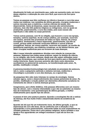 PORTAL ESPIRITISMO ATIVO espiritismoativo.weebly.com
espiritismoativo.weebly.com
Atualmente há todo um movimento que, cada vez aumenta mais, em torno
desse objetivo: a obtenção de uma cura fácil, que ocorra de fora para
dentro.
Temos as pessoas que têm confiança na ciência e buscam a cura dos seus
males nos médicos, nos remédios de última geração, cirurgias modernas e
outros recursos que a medicina, e outras ciências da saúde, têm
desenvolvido. Como já dissemos, esses recursos são extremamente
valiosos, mas não têm poderes mágicos ou milagrosos, com os quais se
produzirão, passivamente, a cura dos males, pois suas causas são
espirituais e não estão no corpo perecível.
Temos outras pessoas, com fé na religião, que buscam a cura nas igrejas,
templos, centros espíritas. As de crença católica, por exemplo, recorrem
aos santos, através das promessas de todos os tipos. Outras, de crença
evangélica, diretamente a Jesus esperando, passivamente, que Ele as
curem, porque estão recitando versículos bíblicos e outras práticas
evangélicas. Outras, de crença espírita, recorrem aos passes, ao auxílio de
benfeitores espirituais, aos médiuns curadores, ou de efeitos físicos, que
fazer cirurgias mediúnicas para se livrarem de suas doenças.
Não é nossa intenção estabelecer dúvidas com relação às crenças das
pessoas. Sabemos que todas essas práticas, sejam no âmbito da ciência,
ou na religião, são muito valiosas, desde que não sejam utilizadas como
recursos miraculosos, que venham de fora para dentro para a libertação de
males interiores. Esses recursos somente são úteis como elementos
auxiliadores no potencial de autocura, na transformação pelo amor, fé,
perdão, meditação e oração.
A psiconeuroendocrinoimunologia tem estudado os processos de autocura,
isto é, como o psiquismo estimula o sistema nervoso, endócrino e
imunológico a proceder a cura das doenças, ou a agravá-las.
As pesquisas têm sido mais intensas no campo da oncologia. Vamos
estudar agora, como o desenvolvimento dos nossos potenciais de amor, fé,
perdão, meditação e oração podem ser elementos altamente curadores no
tratamento do câncer e outras doenças graves.
Imaginemos, para efeito didático, três pessoas diferentes com um mesmo
tipo de câncer, com a mesma intensidade e que vão se submeter ao mesmo
tipo de tratamento: uma quimioterapia de última geração, o melhor
medicamento para aquele tipo de câncer.
A pessoa A tem uma postura passiva. Quando o oncologista lhe dá a notícia
da doença, ela fica muito triste e desanimada diante da existência do
câncer.
Quando ele diz que há um tratamento novo, de última geração, e que as
esperanças de cura são boas, ela se conforma com a situação e fica
aguardando a cura passivamente, colocando todas as suas expectativas no
remédio poderoso. Como ela é uma pessoa religiosa, busca também a sua
igreja e fica aguardando um milagre acontecer e que ela se livre da
doença.
 