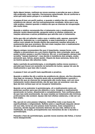 PORTAL ESPIRITISMO ATIVO espiritismoativo.weebly.com
espiritismoativo.weebly.com
Após algum tempo, realizam-se novos exames e percebe-se que o câncer
não progrediu, nem regrediu. Permaneceu estacionado. Ela se conforma e
acha que está assim porque é a vontade de Deus.
A pessoa B tem um perfil reativo, e quando o médico lhe dá a notícia da
existência do câncer, ela fica extremamennte revoltada. Acha que a sua
vida acabou, mesmo quando o médico diz que as chances de recuperação
são muito boas.
Quando o médico recomenda-lhe o tratamento com o medicamento
potente recém-desenvolvido, pergunta sobre os efeitos colaterais, as
reações adversas e outros problemas que advirão com o tratamento.
Acha que não vai adiantar nada e que o médico está, apenas, querendo
enganá-la. Submete-se, a contragosto, a esse tratamento e, como já
estava num estado de tensão diante das possíveis reações adversas, é
exatamente isso que acontece. Ela tem mais reações com o medicamento
do que a média de outros pacientes.
Alguns amigos recomendam-lhe que é importante, nessas horas, uma
religião e encaminham-na a um Centro Espírita, bem orientado, para que
possa receber passes e auxílio fraterno. Ela vai, a contragosto, porque não
acredita "nessas besteiras", mas devido à insistência dos amigos, acaba
pensando que, talvez, possa ajudar. Depois de duas semanas, deixa de ir
ao Centro porque não adiantou nada.
Após o período da quimioterapia, o oncologista realiza novos exames e
percebe que houve um aumento no tamanho do tumor, apesar do uso do
medicamento e que isso não é usual.
A pessoa C tem um perfil mais equilibrado e proativo.
Quando o médico lhe dá a notícia da existência do câncer, ela fica chocada,
mas logo se recupera. Pergunta quais são as possibilidades e quando o
médico diz que as chances de recuperação são muito boas, com um novo
tratamento recém-desenvolvido, ela diz que isso vai acontecer com ela.
Que ela tem certeza que vai se recuperar totalmente.
Quando vai se submeter à quimioterapia, vê o medicamento como um
poderoso auxiliar para que ela obtenha a cura. Imagina o medicamento
penetrando no tumor, dissolvendo-o completamente. Tem confiança plena
de que isso está acontecendo. As suas reações ao tratamento são mínimas,
praticamente não existem. Quase não tem efeitos colaterais, a não ser um
leve enjôo.
Ela, que já era uma pessoa religiosa, intensifica mais a sua busca de
espiritualidade e religiosidade. Reflete sobre o significado daquele câncer
em sua vida, torna-se uma pessoa mais humana, mais compassiva e
amorosa, devido àquele momento doloroso de sua vida. Utiliza-se da
meditação, da oração, principalmente nos momentos de dor e durante a
quimioterapia.
Passada a fase da quimioterapia, quando novos exames são feitos, o tumor
havia desaparecido.
 