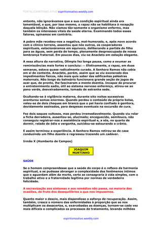 PORTAL ESPIRITISMO ATIVO espiritismoativo.weebly.com
espiritismoativo.weebly.com
entanto, não ignorávamos que a sua condição espiritual ainda era
lamentável, e que, por isso mesmo, o rapaz não se habilitara à recepção
daquela bênção. Não víamos tão-somente o organismo enfermo, mas
também os interesses vitais da saúde eterna. Examinando todos esses
fatores, opinamos em contrário.
A pobre mãe recebeu-nos a negativa, mal-humorada, e, após novo acordo
com o clínico terreno, assentou que nós outros, os cooperadores
espirituais, estacionáramos em equívoco, deliberando a partida do filho
para as águas, sem perda de tempo, plenamente despreocupada de nossa
lembrança fraternal. Em poucos dias, viu-se Anacleto em estação elegante.
A essa altura da narrativa, Olímpio fez longa pausa, como a exumar as
reminiscências mais fortes e concluiu: ———— Efetivamente, o rapaz, em duas
semanas, estava quase radicalmente curado. A Senhora Ramos não cabia
em si de contente. Anacleto, porém, assim que se viu exonerado dos
impedimentos físicos, não mais quis saber das edificantes palestras
maternais. Não longe do balneário funcionava grande seção de jogos de
azar que, de pronto, lhe fascinaram a mente doentia. Incapaz de procurar
o entretenimento sadio, útil ao sistema nervoso enfermiço, atirou-se ao
pano verde, desvairadamente, tomado de estranha sede.
Ocultando-se à vigilância materna, durante oito noites sucessivas
aventurou somas enormes. Quando perdeu o conteúdo da própria bolsa,
valeu-se de dois cheques em branco que o pai havia confiado à genitora,
devidamente assinados, para despesas eventuais na excursão de cura.
Fez dois saques vultosos, mas perdeu irremediavelmente. Quando viu rolar
a ficha derradeira, ausentou-se, alucinado; enceguecido, semilouco, não
conseguiu registrar-nos a assistência espiritual e, a sós, no quarto de
dormir, ralado de ódio e vergonha, suicidou-se estourando o crânio.
E assim terminou a experiência. A Senhora Ramos retirou-se de casa
conduzindo um filho doente e regressou trazendo um cadáver.
Irmão X (Humberto de Campos)
JOAQUIM
MURTINHO
SAÚDE
Se o homem compreendesse que a saúde do corpo é o reflexo da harmonia
espiritual, e se pudesse abranger a complexidade dos fenômenos íntimos
que o aguardam além da morte, certo se consagraria à vida simples, com o
trabalho ativo e a fraternidade legítima por normas de verdadeira
felicidade.
A escravização aos sintomas e aos remédios não passa, na maioria das
ocasiões, de fruto dos desequilíbrios a que nos impusemos.
Quanto maior o desvio, mais dispendioso o esforço de recuperação. Assim,
também, cresce o número das enfermidades à proporção que se nos
multiplicam os desacertos, e, exarcebadas as doenças, tornam-se cada vez
mais difíceis e complicados os processos de tratamento, levando milhões
 