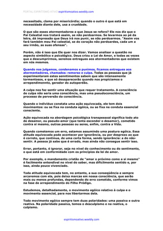 PORTAL ESPIRITISMO ATIVO espiritismoativo.weebly.com
espiritismoativo.weebly.com
necessitado, clama por misericórdia; quando o outro é que está em
necessidade diante dele, usa a crueldade.
O que são esses atormentadores a que Jesus se refere? Ele nos diz que o
Pai Celestial nos tratará assim, se não perdoarmos. Se levarmos ao pé da
letra, dá impressão que Deus irá nos punir, se não perdoarmos. "Assim vos
fará também meu Pai celestial, se do coração não perdoardes, cada um a
seu irmão, as suas ofensas".
Porém, não é isso que Ele quer nos dizer. Vamos analisar a questão no
aspecto simbólico e psicológico. Deus criou a Lei de Amor, e todas as vezes
que a descumprirmos, seremos entregues aos atormentadores que existem
em nós mesmos.
Quando nos julgamos, condenamos e punimos, ficamos entregues aos
atormentadores, chamados: remorso e culpa. Todas as pessoas que já
experimentaram estes senntimentos sabem que são intensamente
tormentosos, e que só desaparecerão quando nos propiciamos o
arrependimennto, gerador do autoperdão.
A culpa nos faz sentir uma situação que requer tratamento. A consciência
de culpa não seria uma consciência, mas uma pseudoconsciência, um
processo de perversão da consciência.
Quando o indivíduo constata uma ação equivocada, ele tem dois
movimentos: ou se fixa na conduta egóica, ou se fixa na conduta essencial
consciente.
Ação equivocada na abordagem psicológica transpessoal significa todo ato
de desamor, ou pseudo-amor (que tenta esconder o desamor), cometido
contra si mesmo, outras pessoas ou seres, enfim, contra a Vida.
Quando cometemos um erro, estamos assumindo uma postura egóica. Essa
atitude equivocada pode acontecer por ignorância, ou por desprezo ao que
é correto, que continua, de uma certa forma, sendo ignorância: a do não-
sentir. A pessoa já sabe que é errado, mas ainda não consegue sentir isso.
Errar, portanto, é ignorar, seja no nível do conhecimento ou do sentimento,
o que está em conformidade com os princípios da lei de amor.
Por exemplo, o mandamento cristão de "amar o próximo como a si mesmo"
é facilmente entendível no nível do saber, mas dificilmente sentido e, por
isso, ainda pouco vivenciado.
Toda atitude equivocada tem, no entanto, a sua conseqüência e sempre
arcaremos com ela, pois deixa marcas em nossa consciência, que serão
mais ou menos profundas, dependendo do erro cometido, conforme vimos
na fase de arrependimento do Filho Pródigo.
Estudemos, detalhadamente, o movimento egóico relativo à culpa e o
movimento essencial, para nos libertarmos dela.
Todo movimento egóico sempre tem duas polaridades: uma passiva e outra
reativa. Na polaridade passiva, temos o desculpismo e na reativa, o
culpismo.
 