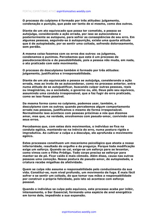 PORTAL ESPIRITISMO ATIVO espiritismoativo.weebly.com
espiritismoativo.weebly.com
O processo do culpismo é formado por três atitudes: julgamento,
condenação e punição, que pode ser tanto de si mesmo, como dos outros.
Diante de um ato equivocado que possa ter cometido, a pessoa se
autojulga, considerando a ação errada, por isso se autocondena e
posteriormente se autopune, para sofrer as conseqüências de seu erro. Em
algumas pessoas, seguindo-se à autopunição, existe uma quarta atitude
que é de autopiedade, por se sentir uma coitada, sofrendo dolorosamente,
sem perdão.
A mesma coisa fazemos com os erros dos outros: os julgamos,
condenamos e punimos. Percebamos que este é um processo de
pseudoconsciência e de pseudobilidade, pois a pessoa não muda, em nada,
o ato praticado com este movimento.
O processo do desculpismo também é formado por três atitudes:
julgamento, justificativa e irresponsabilidade.
Diante de um ato equivocado a pessoa se autojulga, considerando a ação
errada, mas ao invés de se autocondenar, como no processo anterior, entra
numa atitude de se autojustificar, buscando culpar outras pessoas, reais
ou imaginárias, ou a sociedade, o governo ou, até, Deus pelo seu equívoco,
assumindo uma conduta irresponsável, que a faz fugir do erro praticado,
como se isso fosse possível.
Da mesma forma como no culpismo, podemos usar, também, o
desculpismo com os outros; quando percebemos algum comportamento
errado nas pessoas, justificamos o mesmo de forma irresponsável.
Normalmente isso acontece com pessoas próximas a nós que dizemos
amar, mas que, na verdade, envolvemos com pseudo-amor, conivindo com
seus erros.
Percebamos que, com estes dois movimentos, o indivíduo se fixa na
conduta egóica, mantendo-se na inércia do erro, numa postura rígida e
improdutiva. Ao cultivar a culpa e a desculpa, ele aprofunda o movimento
egóico.
Estes processos constituem um mecanismo psicológico que atesta a nossa
inferioridade, resultado do orgulho e da preguiça. Porque toda modificação
exige um esforço. Quando se cai, exige-se um esforço para se levantar,
como vimos com o Filho Pródigo. Todo corpo precisa se esforçar para
manter-se de pé. Ficar caído é mais cômodo. Além disso, causa nas outras
pessoas uma comoção. Nessa postura de pseudo-amor, de autopiedade, a
criatura recebe migalhas de afetividade.
Quem se culpa não assume a responsabilidade pelo conduzimento da sua
vida. Constitui-se, num nível profundo, um movimento de fuga. É mais fácil
sofrer e se sentir um coitado, do que tomar nas mãos a responsabilidade
por construir a própria felicidade, pois isto só acontece com esforço
pessoal.
Quando o indivíduo se culpa pelo equívoco, este processo acaba por inibir,
intensamente, o Ser Essencial, formando uma espécie de anel energético
em torno dele, impedindo a sua expansão.
 