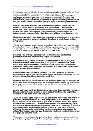 PORTAL ESPIRITISMO ATIVO espiritismoativo.weebly.com
espiritismoativo.weebly.com
Portanto, o autoperdão não é uma simples anulação do erro de forma fácil,
como muitos pensam, mas uma ação consciente que requer
responsabilidade, arrependimento, muita auto-análise, aprendizado, e
reparação, buscando praticar ações amorosas diante da vida que vão
substituindo, gradativamente, o desamor e o pseudo-amor que existem em
nós, por amor, transformando as energias egóicas em energias essenciais.
Este é o movimento interno que propicia o autoperdão. Quem não se
perdoa, carrega o fardo pesado dos atormentadores - chamados de
remorso e culpa - desnecessariamente, como também, se não perdoa os
outros, carrega o fardo pesado dos atormentadores - chamados de
ressentimento, mágoa e ódio -, inutilmente. A vida se torna insuportável.
No entanto, se o indivíduo assumir a mansidão e a humildade preconizadas
por Jesus, poderá se dar oportunidade de refazer o caminho, através do
autoperdão:
"Vinde a mim, todos os que estais cansados e oprimidos, e eu vos aliviarei.
Tomai sobre vós o meu jugo, e aprendei comigo, que sou manso e humilde
de coração, e encontrareis descanso para a vossa alma. Porque o meu jugo
é suave, e o meu fardo é leve. ", Mateus, 11 :28 a 30.
Façamos uma analogia para facilitar o entendimennto destes três
processos: culpismo, desculpismo e ação responsável.
Suponhamos que, a cada reencarnação recebêssemos do Criador, um
canteiro com uma terra muito fértil, para plantar flores durante toda a
nossa vida. Nascemos já com as sementes das flores, mas, ao invés de
plantá-las, arranjamos sementes de espinhos e as semeamos, enchendo o
nosso canteiro de espinheiros.
E vamos plantando os nossos espinhos, até que chega um dia em que
olhamos para trás, e percebemos todo aquele espinheiro. Podemos ter três
atitudes diferentes, diante daquele espinheiro.
A pessoa que cultiva o culpismo, devido ao remorso de não ter plantado as
flores que deveria, simplesmente se condena a deitar e rolar no espinheiro
para se punir, macerando o próprio corpo, de modo a tentar aliviar a
consciência.
Aquela outra que cultiva o desculpismo, começa a dizer que foi o vento que
trouxe as sementes de espinhos, ou que alguém entrou ali e os plantou,
que ela não tem nada a ver com isso, etc.
Já, quem busca a ação responsável, ao perceber o espinheiro, assume tê-lo
plantado, arrepende-se do fato, Mas, ela percebe que as sementes das
flores continuam em suas mãos, e que pode começar a plantá-las, agora
que está mais consciente. Ao mesmo tempo sabe que deve retiirar, um a
um, todos os espinhos plantados e plantar uma flor no seu lugar. É verdade
que, ao retirar os espinhos ela pode se machucar, mas é um processo
diferente do ferimento voluntário e inútil, que acontece no processo de
culpa. "Em verdade vos digo que de maneira nenhuma sairás dali enquanto
não pagares o último ceitil".
Vejamos as três atitudes. Na primeira, de que adianta cravar os espinhos
plantados na própria carne? O que acontece quando essa pessoa faz isso?
 