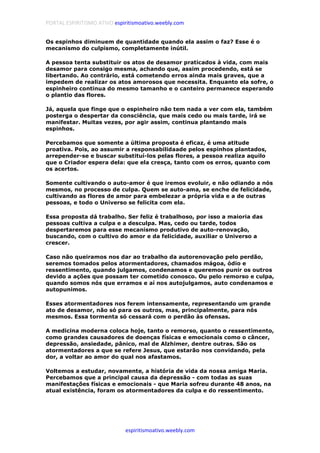 PORTAL ESPIRITISMO ATIVO espiritismoativo.weebly.com
espiritismoativo.weebly.com
Os espinhos diminuem de quantidade quando ela assim o faz? Esse é o
mecanismo do culpismo, completamente inútil.
A pessoa tenta substituir os atos de desamor praticados à vida, com mais
desamor para consigo mesma, achando que, assim procedendo, está se
libertando. Ao contrário, está cometendo erros ainda mais graves, que a
impedem de realizar os atos amorosos que necessita. Enquanto ela sofre, o
espinheiro continua do mesmo tamanho e o canteiro permanece esperando
o plantio das flores.
Já, aquela que finge que o espinheiro não tem nada a ver com ela, também
posterga o despertar da consciência, que mais cedo ou mais tarde, irá se
manifestar. Muitas vezes, por agir assim, continua plantando mais
espinhos.
Percebamos que somente a última proposta é eficaz, é uma atitude
proativa. Pois, ao assumir a responsabilidaade pelos espinhos plantados,
arrepender-se e buscar substituí-los pelas flores, a pessoa realiza aquilo
que o Criador espera dela: que ela cresça, tanto com os erros, quanto com
os acertos.
Somente cultivando o auto-amor é que iremos evoluir, e não odiando a nós
mesmos, no processo de culpa. Quem se auto-ama, se enche de felicidade,
cultivando as flores de amor para embelezar a própria vida e a de outras
pessoas, e todo o Universo se felicita com ela.
Essa proposta dá trabalho. Ser feliz é trabalhoso, por isso a maioria das
pessoas cultiva a culpa e a desculpa. Mas, cedo ou tarde, todos
despertaremos para esse mecanismo produtivo de auto-renovação,
buscando, com o cultivo do amor e da felicidade, auxiliar o Universo a
crescer.
Caso não queiramos nos dar ao trabalho da autorenovação pelo perdão,
seremos tomados pelos atormentadores, chamados mágoa, ódio e
ressentimento, quando julgamos, condenamos e queremos punir os outros
devido a ações que possam ter cometido conosco. Ou pelo remorso e culpa,
quando somos nós que erramos e aí nos autojulgamos, auto condenamos e
autopunimos.
Esses atormentadores nos ferem intensamente, representando um grande
ato de desamor, não só para os outros, mas, principalmente, para nós
mesmos. Essa tormenta só cessará com o perdão às ofensas.
A medicina moderna coloca hoje, tanto o remorso, quanto o ressentimento,
como grandes causadores de doenças físicas e emocionais como o câncer,
depressão, ansiedade, pânico, mal de Alzhimer, dentre outras. São os
atormentadores a que se refere Jesus, que estarão nos convidando, pela
dor, a voltar ao amor do qual nos afastamos.
Voltemos a estudar, novamente, a história de vida da nossa amiga Maria.
Percebamos que a principal causa da depressão - com todas as suas
manifestações físicas e emocionais - que Maria sofreu durante 48 anos, na
atual existência, foram os atormentadores da culpa e do ressentimento.
 