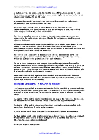 PORTAL ESPIRITISMO ATIVO espiritismoativo.weebly.com
espiritismoativo.weebly.com
A culpa, devido ao abandono do marido e dos filhos. Essa culpa foi tão
intensa, que a perseguiu após a sua desencarnação na vida anterior, e na
atual encarnação, até os 48 anos.
O ressentimento foi desenvolvido por ela culpar o pai e a mãe pelas
dificuldades que tinha passado na vida.
Somente após refletir que a única forma de se libertar desses
atormentadores, era pelo perdão, é que ela começou a sua jornada de
auto-responsabilidade, rumo à felicidade.
Por isso o perdão, tanto a si mesmo, como aos outros, representa um
grande ato de auto-amor, pois nos liberta de todos esses sentimentos
atormentadores.
Deus nos trata sempre com profunda compaixão como o rei tratou o seu
servo -, nos permitindo a bênção das várias vidas sucessivas, para
repararmos todos os nossos erros, até alcançarmos a perfeição relativa e O
compreendamos em Espírito e Verdade.
Por isso é tão necessário o desenvolvimento da compaixão para nós
mesmos e para com os outros. O sentimento de compaixão nos leva a
tratar os outros como gostaríamos de ser tratados.
Se errarmos, queremos que nossos erros sejam compreendidos pelos
outros. Da mesma forma, o sentimento de compaixão nos leva a aceitar os
outros como são, com suas qualidades essenciais, e com seus defeitos
egóicos, e a compreender que os seus erros, por se originarem no ego, são
fruto da ignorância, assim como em nós.
Esse pensamento nos aproxima dos outros, nos colocando no mesmo
patamar de humanidade, nos possibilitando o perdão aos outros, assim
como nos propicia o autoperdão.
EXERCíCIO VIVENCIAL: - A TERAPIA DO PERDÃO
1. Coloque uma música suave e relaxante, feche os olhos e busque relaxar
todo o seu corpo da cabeça aos pés. Para facilitar o relaxamento você pode
contrair a musculatura da face e membros superiores e relaxar por três
vezes.
2. Agora reflita sobre os atormentadores da culpa, do remorso, da mágoa,
do ressentimento em sua vida. Você os cultiva de alguma forma?
3. Agora reflita sobre como você lida com os movimentos da culpa e da
desculpa. Qual deles é mais forte em você?
4. Que ações você pode realizar para transformar esses movimentos?
5. Que ações você pode implementar para desenvolver a ação responsável,
trabalhando em seu dia-a-dia o autoperdão e o perdão aos outros,
libertando-se dos atormentadores?
6. Anote as suas respostas.
 