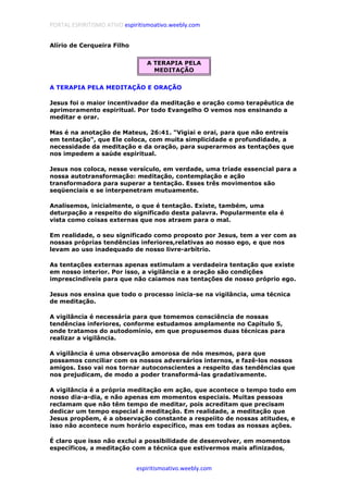 PORTAL ESPIRITISMO ATIVO espiritismoativo.weebly.com
espiritismoativo.weebly.com
Alírio de Cerqueira Filho
A TERAPIA PELA
MEDITAÇÃO
A TERAPIA PELA MEDITAÇÃO E ORAÇÃO
Jesus foi o maior incentivador da meditação e oração como terapêutica de
aprimoramento espiritual. Por todo Evangelho O vemos nos ensinando a
meditar e orar.
Mas é na anotação de Mateus, 26:41. "Vigiai e orai, para que não entreis
em tentação", que Ele coloca, com muita simplicidade e profundidade, a
necessidade da meditação e da oração, para superarmos as tentações que
nos impedem a saúde espiritual.
Jesus nos coloca, nesse versículo, em verdade, uma tríade essencial para a
nossa autotransformação: meditação, contemplação e ação
transformadora para superar a tentação. Esses três movimentos são
seqüenciais e se interpenetram mutuamente.
Analisemos, inicialmente, o que é tentação. Existe, também, uma
deturpação a respeito do significado desta palavra. Popularmente ela é
vista como coisas externas que nos atraem para o mal.
Em realidade, o seu significado como proposto por Jesus, tem a ver com as
nossas próprias tendências inferiores,relativas ao nosso ego, e que nos
levam ao uso inadequado de nosso livre-arbítrio.
As tentações externas apenas estimulam a verdadeira tentação que existe
em nosso interior. Por isso, a vigilância e a oração são condições
imprescindíveis para que não caiamos nas tentações de nosso próprio ego.
Jesus nos ensina que todo o processo inicia-se na vigilância, uma técnica
de meditação.
A vigilância é necessária para que tomemos consciência de nossas
tendências inferiores, conforme estudamos amplamente no Capítulo 5,
onde tratamos do autodomínio, em que propusemos duas técnicas para
realizar a vigilância.
A vigilância é uma observação amorosa de nós mesmos, para que
possamos conciliar com os nossos adversários internos, e fazê-los nossos
amigos. Isso vai nos tornar autoconscientes a respeito das tendências que
nos prejudicam, de modo a poder transformá-las gradativamente.
A vigilância é a própria meditação em ação, que acontece o tempo todo em
nosso dia-a-dia, e não apenas em momentos especiais. Muitas pessoas
reclamam que não têm tempo de meditar, pois acreditam que precisam
dedicar um tempo especial à meditação. Em realidade, a meditação que
Jesus propõem, é a observação constante a respeiito de nossas atitudes, e
isso não acontece num horário específico, mas em todas as nossas ações.
É claro que isso não exclui a possibilidade de desenvolver, em momentos
específicos, a meditação com a técnica que estivermos mais afinizados,
 