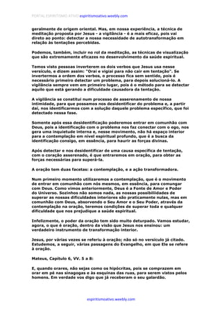 PORTAL ESPIRITISMO ATIVO espiritismoativo.weebly.com
espiritismoativo.weebly.com
geralmente de origem oriental. Mas, em nossa experiência, a técnica de
meditação proposta por Jesus - a vigilância - é a mais eficaz, pois vai
direto ao ponto: detectar a nossa necessidade de autotransformação em
relação às tentações percebidas.
Podemos, também, incluir no rol da meditação, as técnicas de visualização
que são extremamente eficazes no desenvolvimento da saúde espiritual.
Temos visto pessoas inverterem os dois verbos que Jesus usa nesse
versículo, e dizem assim: "Orai e vigiai para não cair em tentação". Se
invertermos a ordem dos verbos, o processo fica sem sentido, pois é
necessário primeiro detectar um problema, para depois solucioná-lo. A
vigilância sempre vem em primeiro lugar, pois é o método para se detectar
aquilo que está gerando a dificuldade causadora da tentação.
A vigilância se constitui num processo de asserenamento de nossa
intimidade, para que possamos nos desidentificar do problema e, a partir
daí, nos identificarmos com a solução daquele problema específico, que foi
detectado nessa fase.
Somente após essa desidentificação poderemos entrar em comunhão com
Deus, pois a identificação com o problema nos faz conectar com o ego, nos
gera uma inquietude interna e, nesse movimento, não há espaço interior
para a contemplação em nível espiritual profundo, que é a busca da
identificação consigo, em essência, para haurir as forças divinas.
Após detectar e nos desidentificar de uma causa específica de tentação,
com o coração asserenado, é que entraremos em oração, para obter as
forças necessárias para superá-la.
A oração tem duas facetas: a contemplação, e a ação transformadora.
Num primeiro momento utilizaremos a contemplação, que é o movimento
de entrar em comunhão com nós mesmos, em essência, para comungar
com Deus. Como vimos anteriormente, Deus é a Fonte de Amor e Poder
do Universo. Sozinhos não somos nada, as nossas possibiliidades de
superar as nossas dificuldades interiores são praticamente nulas, mas em
comunhão com Deus, absorvendo o Seu Amor e o Seu Poder, através da
contemplação na oração, teremos condições de superar toda e qualquer
dificuldade que nos prejudique a saúde espiritual.
Infelizmente, o poder da oração tem sido muito deturpado. Vamos estudar,
agora, o que é oração, dentro da visão que Jesus nos ensinou: um
verdadeiro instrumento de transformação interior.
Jesus, por várias vezes se referiu à oração; não só no versículo já citado.
Estudemos, a seguir, várias passagens do Evangelho, em que Ele se refere
à oração.
Mateus, Capítulo 6, VV. 5 a 8:
E, quando orares, não sejas como os hipócritas, pois se comprazem em
orar em pé nas sinagogas e às esquinas das ruas, para serem vistos pelos
homens. Em verdade vos digo que já receberam o seu galardão.
 