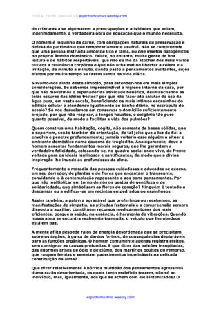 PORTAL ESPIRITISMO ATIVO espiritismoativo.weebly.com
espiritismoativo.weebly.com
de criaturas a se algemarem a preocupações e atividades que adiam,
indefinidamente, a verdadeira obra de educação que o mundo necessita.
O homem é inquilino da carne, com obrigações naturais de preservação e
defesa do patrimônio que temporariamente usufrui. Não se compreende
que uma pessoa instruída amontoe lixo e lama, ou crie insetos patogênicos
no próprio âmbito doméstico. Existe, no entanto, muita gente de boa
leitura e de hábitos respeitáveis, que não se lhe dá atochar dos mais vários
tóxicos a residência corpórea e que não acha mal no libertar a cólera e a
irritação, de minuto a minuto, dando pasto a pensamentos aviltantes, cujos
efeitos por muito tempo se fazem sentir na vida diária.
Sirvamo-nos ainda deste símbolo, para estender-nos em mais simples
considerações. Se sabemos imprescindível a higiene interna da casa, por
que não movermos o espanador da atividade benéfica, desmanchando as
teias escuras das idéias tristes? por que não fazer ato salutar do uso da
água pura, em vasta escala, beneficiando os mais íntimos escaninhos do
edifício celular e atendendo igualmente ao banho diário, no escrúpulo do
asseio? Se nos desvelamos em conservar o domicílio suficientemente
arejado, por que não respirar, a longos haustos, o oxigênio tão puro
quanto possível, de modo a facilitar a vida dos pulmões?
Quem construa uma habitação, cogita, não somente de bases sólidas, que
a suportem, senão também da orientação, de tal jeito que a luz do Sol a
envolva e penetre profundamente; jamais voltaria esse alguém a situar o
ambiente doméstico numa caverna de troglodita. Analogamente, deve o
homem assentar fundamentos morais seguros, que lhe garantam a
verdadeira felicidade, colocando-se, no quadro social onde vive, de frente
voltada para os ideais luminosos e santificantes, de modo que a divina
inspiração lhe inunde as profundezas da alma.
Frequentemente a moradia das pessoas cuidadosas e educadas se exorna,
em seu derredor, de plantas e de flores que encantam o transeunte,
convidando-o à contemplação repousante e aos bons pensamentos. Por
que não multiplicar em torno de nós os gestos de gentileza e de
solidariedade, que simbolizam as flores do coração? Ninguém é tentado a
descansar ou a edificar-se em recintos empedrados ou espinhosos.
Assim também, a palavra agradável que proferimos ou recebemos, as
manifestações de simpatia, as atitudes fraternais e a compreensão sempre
disposta a auxiliar, constituem recursos medicamentosos dos mais
eficientes, porque a saúde, na essência, é harmonia de vibrações. Quando
nossa alma se encontra realmente tranquila, o veículo que lhe obedece
está em paz.
A mente aflita despede raios de energia desordenada que se precipitam
sobre os órgãos, à guisa de dardos ferinos, de consequências deploráveis
para as funções orgânicas. O homem comumente apenas registra efeitos,
sem consignar as causas profundas. E que dizer das paixões insopitadas,
das enormes crises de ódio e de ciúme, dos martírios ocultos do remorso,
que rasgam feridas e semeiam padecimentos inomináveis na delicada
constituição da alma?
Que dizer relativamente à hórrida multidão dos pensamentos agressivos
duma razão desorientada, os quais tanto malefício trazem, não só ao
indivíduo, mas, igualmente, aos que se achem com ele sintonizados? O
 