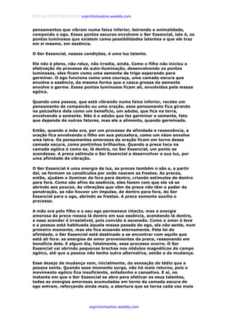 PORTAL ESPIRITISMO ATIVO espiritismoativo.weebly.com
espiritismoativo.weebly.com
pensamentos que vibram numa faixa inferior, beirando a animalidade,
compondo o ego. Esses pontos escuros envolvem o Ser Essencial, isto é, os
pontos luminosos que existem como possibilidades latentes e que ele traz
em si mesmo, em essência.
O Ser Essencial, nessas condições, é uma luz latente.
Ele não é pleno, não reluz, não irradia, ainda. Como o filho não iniciou a
efetivação do processo de auto-iluminação, desenvolvendo os pontos
luminosos, eles ficam como uma semente de trigo esperando para
germinar. O ego funciona como uma couraça, uma camada escura que
envolve a essência, da mesma forma que a casca grossa da semente
envolve o germe. Esses pontos luminosos ficam ali, envolvidos pela massa
egóica.
Quando uma pessoa, que está vibrando numa faixa inferior, recebe um
pensamento de compaixão ou uma oração, esse pensamento fica girando
na psicosfera dela como um benefício, um adubo, que fica na terra,
envolvendo a semente. Não é o adubo que faz germinar a semente, fato
que depende de outros fatores, mas ele a alimenta, quando germinada.
Então, quando a mãe ora, por um processo de afinidade e ressonância, a
oração fica envolvendo o filho em sua psicosfera, como um néon envolve
uma letra. Os pensamentos amorosos da oração ficam em torno dessa
camada escura, como pontinhos brilhantes. Quando a prece toca na
camada egóica é como se, lá dentro, no Ser Essencial, um ponto se
acendesse. A prece estimula o Ser Essencial a desenvolver a sua luz, por
uma afinidade de vibração.
O Ser Essencial é uma energia de luz, as preces também o são e, a partir
daí, se formam os canalículos por onde nascem as frestas. As preces,
então, ajudam a iluminar de fora para dentro, criando estímulos de dentro
para fora. Como são afins da essência, eles fazem com que ela vá se
abrindo aos poucos. As vibrações que vêm da prece não têm o poder de
penetração, se não houver um impulso, de dentro para fora, do Ser
Essencial para o ego, abrindo as frestas. A prece somente auxilia o
processo.
A mãe ora pelo filho e o seu ego permanece intacto, mas a energia
amorosa da prece ressoa lá dentro em sua essência, acendendo lá dentro,
e esse acender é irresistível, pois convida à ascensão. Como o amor é leve
e a pessoa está habituada àquela massa pesada do ego, ela não sente, num
primeiro momento, mas ele fica ecoando eternamente. Pela lei de
afinidade, o Ser Essencial está destinado a se encontrar com aquilo que
está ali fora: as energias de amor provenientes da prece, ressonando em
benefício dele. E algum dia, fatalmente, esse processo ocorre. O Ser
Essencial vai abrindo pequenas brechas nos nódulos magnéticos do campo
egóico, até que a pessoa não tenha outra alternativa, senão a da mudança.
Esse desejo de mudança vem, inicialmente, da sensação de tédio que a
pessoa sente. Quando esse momento surge, não há mais retorno, pois o
movimento egóico fica insuficiente, enfadonho e cansativo. E aí, no
instante em que o Ser Essencial se abre para efetivar os seus talentos,
todas as energias amorosas acumuladas em torno da camada escura do
ego entram, reforçando ainda mais, a abertura que se torna cada vez mais
 