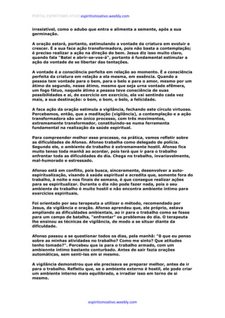 PORTAL ESPIRITISMO ATIVO espiritismoativo.weebly.com
espiritismoativo.weebly.com
irresistível, como o adubo que entra e alimenta a semente, após a sua
germinação.
A oração estará, portanto, estimulando a vontade da criatura em evoluir e
crescer. É a sua face ação transformadora, pois não basta a contemplação;
é preciso realizar a ação na direção do bem. Jesus diz isso muito claro,
quando fala "Batei e abrir-se-vos-á", portanto é fundamental estimular a
ação da vontade de se libertar das tentações.
A vontade é a consciência perfeita em relação ao momento. É a consciência
perfeita da criatura em relação a ela mesma, em essência. Quando a
pessoa tem vontade para o bem, para o belo e para o amor, mesmo por um
átimo de segundo, nesse átimo, mesmo que seja urna vontade efêmera,
um fogo fátuo, naquele átimo a pessoa teve consciência de suas
possibilidades e aí, de exercício em exercício, ela vai sentindo cada vez
mais, a sua destinação: o bem, o bom, o belo, a felicidade.
A face ação da oração estimula a vigilância, fechando este círculo virtuoso.
Percebamos, então, que a meditação (vigilância), a contemplação e a ação
transformadora são um único processo, com três movimentos,
extremamente transformador, constituindo-se numa ferramenta
fundamental na realização da saúde espiritual.
Para compreender melhor esse processo, na prática, vamos refletir sobre
as dificuldades de Afonso. Afonso trabalha como delegado de polícia.
Segundo ele, o ambiente de trabalho é extremamente hostil. Afonso fica
muito tenso toda manhã ao acordar, pois terá que ir para o trabalho
enfrentar toda as dificuldades do dia. Chega no trabalho, invariavelmente,
mal-humorado e estressado.
Afonso está em conflito, pois busca, sinceramente, desenvolver a auto-
espiritualização, visando à saúde espiritual e acredita que, somente fora do
trabalho, à noite e nos finais de semana, é que consegue realizar ações
para se espiritualizar. Durante o dia não pode fazer nada, pois o seu
ambiente de trabalho é muito hostil e não encontra ambiente íntimo para
exercícios espirituais.
Foi orientado por seu terapeuta a utilizar o método, recomendado por
Jesus, da vigilância e oração. Afonso aprendeu que, ele próprio, estava
ampliando as dificuldades ambientais, ao ir para o trabalho como se fosse
para um campo de batalha, "enfrentar" os problemas do dia. O terapeuta
lhe ensinou as técnicas de vigilância, de modo a se situar diante da
dificuldade.
Afonso passou a se questionar todos os dias, pela manhã: "0 que eu penso
sobre as minhas atividades no trabalho? Como me sinto? Que atitudes
tenho tomado?". Percebeu que ia para o trabalho armado, com um
ambiennte íntimo bastante conturbado. Antes de sair fazia orações
automáticas, sem senti-las em si mesmo.
A vigilância demonstrou que ele precisava se preparar melhor, antes de ir
para o trabalho. Refletiu que, se o ambiente externo é hostil, ele pode criar
um ambiente interno mais equilibrado, e irradiar isso em torno de si
mesmo.
 