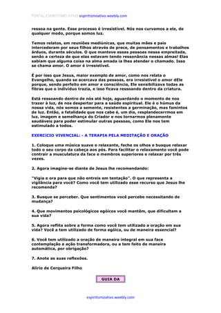 PORTAL ESPIRITISMO ATIVO espiritismoativo.weebly.com
espiritismoativo.weebly.com
ressoa na gente. Esse processo é irresistível. Nós nos curvamos a ele, de
qualquer modo, porque somos luz.
Temos relatos, em reuniões mediúnicas, que muitas mães e pais
intercederam por seus filhos através de prece, de pensamentos e trabalhos
árduos, durante séculos. O que manteve essas pessoas nessa empreitada,
senão a certeza de que elas estavam tendo ressonância nessas almas! Elas
sabiam que alguma coisa na alma amada ia lhes atender o chamado. Isso
se chama amor. O amor é irresistível.
É por isso que Jesus, maior exemplo de amor, como nos relata o
Evangelho, quando se acercava das pessoas, era irresistível o amor dEle
porque, sendo perfeito em amor e consciência, Ele sensibilizava todas as
fibras que o indivíduo trazia, e isso ficava ressoando dentro da criatura.
Está ressoando dentro de nós até hoje, aguardando o momento de nos
trazer à luz, de nos despertar para a saúde espiritual. Ele é o húmus da
nossa vida, nós somos a semente, resistentes a germinação, mas famintos
de luz. Então, a fatalidade que nos cabe é, um dia, resplandecerrmos em
luz, imagem e semelhança do Criador e nos tornarmos plenamente
saudáveis para poder estimular outras pessoas, como Ele nos tem
estimulado a todos.
EXERCíCIO VIVENCIAL: - A TERAPIA PELA MEDITAÇÃO E ORAÇÃO
1. Coloque uma música suave e relaxante, feche os olhos e busque relaxar
todo o seu corpo da cabeça aos pés. Para facilitar o relaxamento você pode
contrair a musculatura da face e membros superiores e relaxar por três
vezes.
2. Agora imagine-se diante de Jesus lhe recomendando:
"Vigia e ora para que não entreis em tentação". O que representa a
vigilância para você? Como você tem utilizado esse recurso que Jesus lhe
recomenda?
3. Busque se perceber. Que sentimentos você percebe necessitando de
mudança?
4. Que movimentos psicológicos egóicos você mantêm, que dificultam a
sua vida?
5. Agora reflita sobre a forma como você tem utilizado a oração em sua
vida? Você a tem utilizado de forma egóica, ou de maneira essencial?
6. Você tem utilizado a oração de maneira integral em sua face
contemplação e ação transformadora, ou a tem feito de maneira
automática, por obrigação?
7. Anote as suas reflexões.
Alírio de Cerqueira Filho
GUIA DA
 