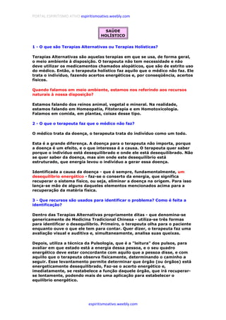PORTAL ESPIRITISMO ATIVO espiritismoativo.weebly.com
espiritismoativo.weebly.com
SAÚDE
HOLÍSTICO
1 - O que são Terapias Alternativas ou Terapias Holísticas?
Terapias Alternativas são aquelas terapias em que se usa, de forma geral,
o meio ambiente à disposição. O terapeuta não tem necessidade e não
deve utilizar os medicamentos chamados alopáticos, que são de estrito uso
do médico. Então, o terapeuta holístico faz aquilo que o médico não faz. Ele
trata o indivíduo, fazendo acertos energéticos e, por conseqüência, acertos
físicos.
Quando falamos em meio ambiente, estamos nos referindo aos recursos
naturais à nossa disposição?
Estamos falando dos reinos animal, vegetal e mineral. Na realidade,
estamos falando em Homeopatia, Fitoterapia e em Homotoxicologia.
Falamos em comida, em plantas, coisas desse tipo.
2 - O que o terapeuta faz que o médico não faz?
O médico trata da doença, o terapeuta trata do indivíduo como um todo.
Esta é a grande diferença. A doença para o terapeuta não importa, porque
a doença é um efeito, e o que interessa é a causa. O terapeuta quer saber
porque o indivíduo está desequilibrado e onde ele está desequilibrado. Não
se quer saber da doença, mas sim onde este desequilíbrio está
estruturado, que energia levou o indivíduo a gerar essa doença.
Identificada a causa da doença - que é sempre, fundamentalmente, um
desequilíbrio energético - faz-se o conserto da energia, que significa
recuperar o sistema físico, ou seja, eliminar a doença na origem. Para isso
lança-se mão de alguns daqueles elementos mencionados acima para a
recuperação da matéria física.
3 - Que recursos são usados para identificar o problema? Como é feita a
identificação?
Dentro das Terapias Alternativas propriamente ditas - que denomina-se
genericamente de Medicina Tradicional Chinesa - utiliza-se três formas
para identificar o desequilíbrio. Primeiro, o terapeuta olha para o paciente
enquanto ouve o que ele tem para contar. Quer dizer, o terapeuta faz uma
avaliação visual e auditiva e, simultaneamente, analisa suas queixas.
Depois, utiliza a técnica da Pulsologia, que é a "leitura" dos pulsos, para
avaliar em que estado está a energia dessa pessoa, e o seu quadro
energético deve estar concordante com aquilo que a pessoa disse, e com
aquiilo que o terapeuta observa fisicamente, determinando o caminho a
seguir. Esse levantamento permite determinar que órgão (ou órgãos) está
energeticamente desequilibrado, Faz-se o acerto energético e,
imediatamente, se restabelece a função daquele órgão, que irá recuperar-
se lentamente, podendo mais de uma aplicação para estabelecer o
equilíbrio energético.
 