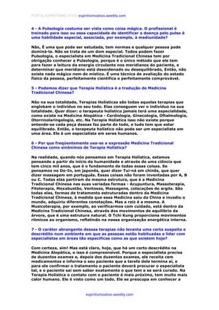 PORTAL ESPIRITISMO ATIVO espiritismoativo.weebly.com
espiritismoativo.weebly.com
4 - A Pulsologia costuma ser vista como coisa mágica. O profissional é
treinado para isso ou essa capacidade de identificar a doença pelo pulso é
uma habilidade especial, associada, por exemplo, à mediunidade?
Não, É uma que pode ser estudada, tem normas e qualquer pessoa pode
dominá-la. Não se trata de um dom especial. Todos podem fazer
Pulsologia, o especialista em Medicina Tradicional Chinesa tem por
obrigação conhecer a Pulsologia, porque é o único método que ele tem
para fazer a leitura da energia circulante nos meridianos do paciente, e
determinar que meridiano está desordenado ou desequilibrado, Então, não
existe nada mágico nem de místico. É uma técnica de avaliação do estado
físico da pessoa, perfeitamente científica e perfeitamente comprovável.
5 - Podemos dizer que Terapia Holística é a tradução de Medicina
Tradicional Chinesa?
Não na sua totalidade, Terapias Holísticas são todas aquelas terapias que
englobam o indívíduo no seu todo. Elas conseguem ver o índivíduo na sua
totalidade. Quer dizer: o terapeuta holístico jamais terá uma especialidade,
como existe na Medicina Alopática - Cardiologia, Ginecologia, Oftalmologia,
Otorrinolaringologia, etc. Na Terapia Holística isso não existe porque
entende-se cada peça dessas faz parte do todo, e tudo tem que estar
equilibrado. Então, o terapeuta holístico não pode ser um especialista em
uma área. Ele é um especialista em seres humanos.
6 - Por que freqüentemente usa-se a expressão Medicina Tradicional
Chinesa como sinônimos de Terapia Holística?
Na realidade, quando nós pensamos em Terapia Holística, estamos
pensando a partir do início da humanidade e através de uma ciência que
tem cinco mil anos, que é o fundamento de todas essas coisas. Se
pensamos no Do-In, em japonês, quer dizer Tui-ná em chinês, que quer
dizer massagem em português. Essas coisas não foram inventadas por A, B
ou C. Todas elas partiram da mesma estrutura, que é a Medicina
Tradicional Chinesa nas suas variadas formas - Acupuntura, Massoterapia,
Fitoterapia, Moxabustão, Ventosas, Massagens, colocações de argila. São
todas elas, formas de tratamento estruturadas dentro da Medicina
Tradicional Chinesa, à medida que essa Medicina saiu da China e invadiu o
mundo, adquiriu diferentes conotações. Mas a raiz é a mesma. A
Musicoterapia, por exemplo, ao verificarmos com cuidado, está dentro da
Medicina Tradicional Chinesa, através dos movimentos de equilíbrio da
árvore, que é uma estrutura natural. O Tchi Kung proporciona movimentos
rítmicos ao organismo, refletindo na nossa organização energética interna.
7 - O caráter abrangente dessas terapias não levanta uma certa suspeita e
descrédito num ambiente em que as pessoas estão habituadas a lidar com
especialistas em áreas tão específicas como as que existem hoje?
Com certeza, sim! Mas está claro, hoje, que há um certo descrédito na
Medicina Alopática, e isso é compreensível. Porque o especialista precisa
de duzentos exames e, depois dos duzentos exames, ele receita cem
medicamentos e informa o seu paciente que a tarefa dele termina aí, e
para ele confirmar o tratamento o paciente deverá procurar o especialista
tal, e o paciente sai sem saber exatamente o que tem e se será curado. Na
Terapia Holística o contato com o paciente é mais próximo, tem muito mais
calor humano. Ele é visto como um todo. Ele se preocupa em conhecer a
 
