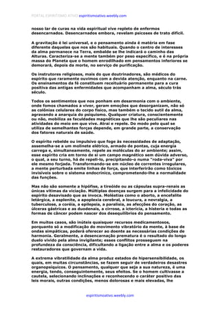 PORTAL ESPIRITISMO ATIVO espiritismoativo.weebly.com
espiritismoativo.weebly.com
nosso lar de curas na vida espiritual vive repleto de enfermos
desencarnados. Desencarnados embora, revelam psicoses de trato difícil.
A gravitação é lei universal, e o pensamento ainda é matéria em fase
diferente daquelas que nos são habituais. Quando o centro de interesses
da alma permanece na Terra, embalde se lhe indicará o caminho das
Alturas. Caracteriza-se a mente também por peso específico, e é na própria
massa do Planeta que o homem enrodilhado em pensamentos inferiores se
demorará, depois da morte, no serviço de purificação.
Os instrutores religiosos, mais do que doutrinadores, são médicos do
espírito que raramente ouvimos com a devida atenção, enquanto na carne.
Os ensinamentos da fé constituem receituário permanente para a cura
positiva das antigas enfermidades que acompanham a alma, século trás
século.
Todos os sentimentos que nos ponham em desarmonia com o ambiente,
onde fomos chamados a viver, geram emoções que desorganizam, não só
as colônias celulares do corpo físico, mas também o tecido sutil da alma,
agravando a anarquia do psiquismo. Qualquer criatura, conscientemente
ou não, mobiliza as faculdades magnéticas que lhe são peculiares nas
atividades do meio em que vive. Atrai e repele. Do modo pelo qual se
utiliza de semelhantes forças depende, em grande parte, a conservação
dos fatores naturais de saúde.
O espírito rebelde ou impulsivo que foge às necessidades de adaptação,
assemelha-se a um molinete elétrico, armado de pontas, cuja energia
carrega e, simultaneamente, repele as moléculas do ar ambiente; assim,
esse espírito cria em torno de si um campo magnético sem dúvida adverso,
o qual, a seu turno, há de repeli-lo, precipitando-o numa "roda-viva" por
ele mesmo forjada. Transformando-se em núcleo de correntes irregulares,
a mente perturbada emite linhas de força, que interferirão como tóxicos
invisíveis sobre o sistema endocrínico, comprometendo-lhe a normalidade
das funções.
Mas não são somente a hipófise, a tireóide ou as cápsulas supra-renais as
únicas vítimas da viciação. Múltiplas doenças surgem para a infelicidade do
espírito desavisado que as invoca. Moléstias como o aborto, a encefalite
letárgica, a esplenite, a apoplexia cerebral, a loucura, a nevralgia, a
tuberculose, a coréia, a epilepsia, a paralisia, as afecções do coração, as
úlceras gástricas e as duodenais, a cirrose, a icterícia, a histeria e todas as
formas de câncer podem nascer dos desequilíbrios do pensamento.
Em muitos casos, são inúteis quaisquer recursos medicamentosos,
porquanto só a modificação do movimento vibratório da mente, à base de
ondas simpáticas, poderá oferecer ao doente as necessárias condições de
harmonia. Geralmente, a desencarnação prematura é o resultado do longo
duelo vivido pela alma invigilante; esses conflitos prosseguem na
profundeza da consciência, dificultando a ligação entre a alma e os poderes
restauradores que governam a vida.
A extrema vibratilidade da alma produz estados de hipersensibilidade, os
quais, em muitas circunstâncias, se fazem seguir de verdadeiros desastres
organopsíquicos. O pensamento, qualquer que seja a sua natureza, é uma
energia, tendo, conseguintemente, seus efeitos. Se o homem cultivasse a
cautela, selecionando inclinações e reconhecendo o caráter positivo das
leis morais, outras condições, menos dolorosas e mais elevadas, lhe
 
