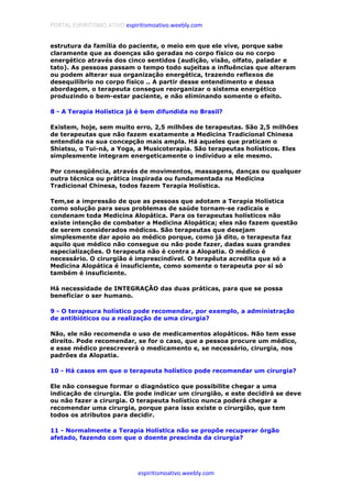 PORTAL ESPIRITISMO ATIVO espiritismoativo.weebly.com
espiritismoativo.weebly.com
estrutura da família do paciente, o meio em que ele vive, porque sabe
claramente que as doenças são geradas no corpo físico ou no corpo
energético através dos cinco sentidos (audição, visão, olfato, paladar e
tato). As pessoas passam o tempo todo sujeitas a influências que alteram
ou podem alterar sua organização energética, trazendo reflexos de
desequilíbrio no corpo físico .. A partir desse entendimento e dessa
abordagem, o terapeuta consegue reorganizar o sistema energético
produzindo o bem-estar paciente, e não eliminando somente o efeito.
8 - A Terapia Holística já é bem difundida no Brasil?
Existem, hoje, sem muito erro, 2,5 milhões de terapeutas. São 2,5 milhões
de terapeutas que não fazem exatamente a Medicina Tradicional Chinesa
entendida na sua concepção mais ampla. Há aqueles que praticam o
Shiatsu, o Tui-ná, a Yoga, a Musicoterapia. São terapeutas holísticos. Eles
simplesmente integram energeticamente o indivíduo a ele mesmo.
Por conseqüência, através de movimentos, massagens, danças ou qualquer
outra técnica ou prática inspirada ou fundamentada na Medicina
Tradicional Chinesa, todos fazem Terapia Holística.
Tem,se a impressão de que as pessoas que adotam a Terapia Holística
como solução para seus problemas de saúde tornam-se radicais e
condenam toda Medicina Alopática. Para os terapeutas holísticos não
existe intenção de combater a Medicina Alopática; eles não fazem questão
de serem considerados médicos. São terapeutas que desejam
simplesmente dar apoio ao médico porque, como já dito, o terapeuta faz
aquilo que médico não consegue ou não pode fazer, dadas suas grandes
especializações. O terapeuta não é contra a Alopatia. O médico é
necessário. O cirurgião é imprescindível. O terapêuta acredita que só a
Medicina Alopática é insuficiente, como somente o terapeuta por si só
também é insuficiente.
Há necessidade de INTEGRAÇÃO das duas práticas, para que se possa
beneficiar o ser humano.
9 - O terapeura holístico pode recomendar, por exemplo, a administração
de antibióticos ou a realização de uma cirurgia?
Não, ele não recomenda o uso de medicamentos alopáticos. Não tem esse
direito. Pode recomendar, se for o caso, que a pessoa procure um médico,
e esse médico prescreverá o medicamento e, se necessário, cirurgia, nos
padrões da Alopatia.
10 - Há casos em que o terapeuta holístico pode recomendar um cirurgia?
Ele não consegue formar o diagnóstico que possibilite chegar a uma
indicação de cirurgia. Ele pode indicar um cirurgião, e este decidirá se deve
ou não fazer a cirurgia. O terapeuta holístico nunca poderá chegar a
recomendar uma cirurgia, porque para isso existe o cirurgião, que tem
todos os atributos para decidir.
11 - Normalmente a Terapia Holística não se propõe recuperar órgão
afetado, fazendo com que o doente prescinda da cirurgia?
 