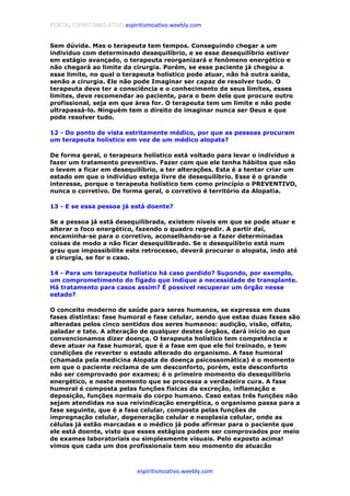 PORTAL ESPIRITISMO ATIVO espiritismoativo.weebly.com
espiritismoativo.weebly.com
Sem dúvida. Mas o terapeuta tem tempos. Conseguindo chegar a um
indivíduo com determinado desequilíbrio, e se esse desequilíbrio estiver
em estágio avançado, o terapeuta reorganizará e fenômeno energético e
não chegará ao limite da cirurgia. Porém, se esse paciente já chegou a
esse limite, no qual o terapeuta holístico pode atuar, não há outra saída,
senão a cirurgia. Ele não pode Imaginar ser capaz de resolver tudo. O
terapeuta deve ter a consciência e o conhecimento de seus limites, esses
limites, deve recomendar ao paciente, para o bem dele que procure outro
profissional, seja em que área for. O terapeuta tem um limite e não pode
ultrapassá-lo. Ninguém tem o direito de imaginar nunca ser Deus e que
pode resolver tudo.
12 - Do ponto de vista estritamente médico, por que as pessoas procuram
um terapeuta holístico em vez de um médico alopata?
De forma geral, o terapeura holístico está voltado para levar o indivíduo a
fazer um tratamento preventivo. Fazer com que ele tenha hábitos que não
o levem a ficar em desequilíbrio, a ter alterações. Esta é a tentar criar um
estado em que o indivíduo esteja livre de desequilíbrio. Esse é o grande
interesse, porque o terapeuta holístico tem como princípio o PREVENTIVO,
nunca o corretivo. De forma geral, o corretivo é território da Alopatia.
13 - E se essa pessoa já está doente?
Se a pessoa já está desequilibrada, existem níveis em que se pode atuar e
alterar o foco energético, fazendo o quadro regredir. A partir daí,
encaminha-se para o corretivo, aconselhando-se a fazer determinadas
coisas de modo a não ficar desequilibrado. Se o desequilíbrio está num
grau que impossibilite este retrocesso, deverá procurar o alopata, indo até
a cirurgia, se for o caso.
14 - Para um terapeuta holístico há caso perdido? Supondo, por exemplo,
um comprometimento do fígado que indique a necessidade de transplante.
Há tratamento para casos assim? É possível recuperar um órgão nesse
estado?
O conceito moderno de saúde para seres humanos, se expressa em duas
fases distintas: fase humoral e fase celular, sendo que estas duas fases são
alteradas pelos cinco sentidos dos seres humanos: audição, visão, olfato,
paladar e tato. A alteração de qualquer destes órgãos, dará início ao que
convencionamos dizer doença. O terapeuta holístico tem competência e
deve atuar na fase humoral, que é a fase em que ele foi treinado, e tem
condições de reverter o estado alterado do organismo. A fase humoral
(chamada pela medicina Alopata de doença psicossomática) é o momento
em que o paciente reclama de um desconforto, porém, este desconforto
não ser comprovado por exames; é o primeiro momento do desequilíbrio
energético, e neste momento que se processa a verdadeira cura. A fase
humoral é composta pelas funções físicas da excreção, inflamação e
deposição, funções normais do corpo humano. Caso estas três funções não
sejam atendidas na sua reivindicação energética, o organismo passa para a
fase seguinte, que é a fase celular, composta pelas funções de
impregnação celular, degeneração celular e neoplasia celular, onde as
células já estão marcadas e o médico já pode afirmar para o paciente que
ele está doente, visto que esses estágios podem ser comprovados por meio
de exames laboratoriais ou simplesmente visuais. Pelo exposto acima!
vimos que cada um dos profissionais tem seu momento de atuacão
 