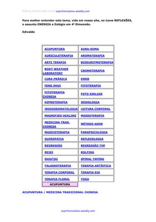 PORTAL ESPIRITISMO ATIVO espiritismoativo.weebly.com
espiritismoativo.weebly.com
Para melhor entender este tema, vide em nosso site, no ícone REFLEXÕES,
o assunto ENERGIA e Estágio em 4ªªªª Dimensão.
Edivaldo
..ACUPUNTURA ........AURA-SOMA
........AURICULOTERAPIA ........AROMATERAPIA
........ARTE TERAPIA ........BIOEURITMOTERAPIA
........BODY WEATHER
LABORATORY
........CROMOTERAPIA
........CURA PRÂNICA ........EMDR
........FENG SHUI ........FITOTERAPIA
........FITOTERAPIA
CHINESA
........FOTO KIRLIAN
........HIPNOTERAPIA ........IRIDOLOGIA
........IRIDOSSOMATOLOGIA ........LEITURA CORPORAL
........MAGNIFIED HEALING ........MASSOTERAPIA
........MEDICINA TRAD.
CHINESA
........MÉTODO ADHR
........MUSICOTERAPIA ........PARAPSICOLOGIA
........QUIROPATIA ........REFLEXOLOGIA
........REGRESSÃO ........REGRESSÃO TVP
........REIKI ........ROLFING
........SHIATSU ........SPIRAL TAPING
........TALASSOTERAPIA ........TERAPIA ARTÍSTICA
........TERAPIA CORPORAL ........TERAPIA EIG
........TERAPIA FLORAL ........YOGA
ACUPUNTURA
ACUPUNTURA / MEDICINA TRADICIONAL CHINESA
 