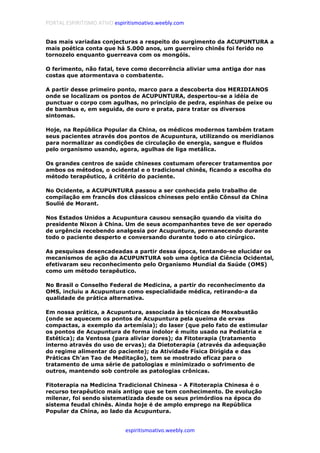 PORTAL ESPIRITISMO ATIVO espiritismoativo.weebly.com
espiritismoativo.weebly.com
Das mais variadas conjecturas a respeito do surgimento da ACUPUNTURA a
mais poética conta que há 5.000 anos, um guerreiro chinês foi ferido no
tornozelo enquanto guerreava com os mongóis.
O ferimento, não fatal, teve como decorrência aliviar uma antiga dor nas
costas que atormentava o combatente.
A partir desse primeiro ponto, marco para a descoberta dos MERIDIANOS
onde se localizam os pontos de ACUPUNTURA, despertou-se a idéia de
punctuar o corpo com agulhas, no princípio de pedra, espinhas de peixe ou
de bambus e, em seguida, de ouro e prata, para tratar os diversos
sintomas.
Hoje, na República Popular da China, os médicos modernos também tratam
seus pacientes através dos pontos de Acupuntura, utilizando os meridianos
para normalizar as condições de circulação de energia, sangue e fluidos
pelo organismo usando, agora, agulhas de liga metálica.
Os grandes centros de saúde chineses costumam oferecer tratamentos por
ambos os métodos, o ocidental e o tradicional chinês, ficando a escolha do
método terapêutico, à critério do paciente.
No Ocidente, a ACUPUNTURA passou a ser conhecida pelo trabalho de
compilação em francês dos clássicos chineses pelo então Cônsul da China
Soulié de Morant.
Nos Estados Unidos a Acupuntura causou sensação quando da visita do
presidente Nixon à China. Um de seus acompanhantes teve de ser operado
de urgência recebendo analgesia por Acupuntura, permanecendo durante
todo o paciente desperto e conversando durante todo o ato cirúrgico.
As pesquisas desencadeadas a partir dessa época, tentando-se elucidar os
mecanismos de ação da ACUPUNTURA sob uma óptica da Ciência Ocidental,
efetivaram seu reconhecimento pelo Organismo Mundial da Saúde (OMS)
como um método terapêutico.
No Brasil o Conselho Federal de Medicina, a partir do reconhecimento da
OMS, incluiu a Acupuntura como especialidade médica, retirando-a da
qualidade de prática alternativa.
Em nossa prática, a Acupuntura, associada às técnicas de Moxabustão
(onde se aquecem os pontos de Acupuntura pela queima de ervas
compactas, a exemplo da artemísia); do laser (que pelo fato de estimular
os pontos de Acupuntura de forma indolor é muito usado na Pediatria e
Estética); da Ventosa (para aliviar dores); da Fitoterapia (tratamento
interno através do uso de ervas); da Dietoterapia (através da adequação
do regime alimentar do paciente); da Atividade Física Dirigida e das
Práticas Ch'an Tao de Meditação), tem se mostrado eficaz para o
tratamento de uma série de patologias e minimizado o sofrimento de
outros, mantendo sob controle as patologias crônicas.
Fitoterapia na Medicina Tradicional Chinesa - A Fitoterapia Chinesa é o
recurso terapêutico mais antigo que se tem conhecimento. De evolução
milenar, foi sendo sistematizada desde os seus primórdios na época do
sistema feudal chinês. Ainda hoje é de amplo emprego na República
Popular da China, ao lado da Acupuntura.
 