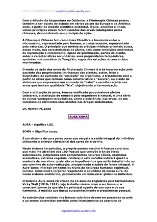 PORTAL ESPIRITISMO ATIVO espiritismoativo.weebly.com
espiritismoativo.weebly.com
Com a difusão da Acupuntura no Ocidente, a Fitoterapia Chinesa passou
também a ser objeto de estudo em vários países da Europa e da América
onde, a partir do modelo científico ocidental, lógico, analítico e linear,
vários princípios ativos foram isolados das ervas catalogadas pelos
chineses, demonstrando seu princípio de ação.
A Fitoerapia Chinesa tem como base filosófica a harmonia entre o
microcosmo, representado pelo homem, e o macrocosmo, representado
pela natureza. O princípio que norteia as práticas médicas orientais busca,
desse modo, nas características da planta, tais como condições ambientais
de reprodução e crescimento, época de germinação, partes da planta,
sabor e características secundárias, suas propriedades terapêuticas,
apoiadas nos conceitos de Yang/Yin, regra das estações do ano e cinco
movimentos.
O modo de ação das ervas da Fitoterapia Chinesa é o da incorporação pelo
paciente das propriedades intrínsecas das plantas, assim, feito o
diagnóstico de aumento de "umidade" no organismo, o tratamento será a
partir de ervas que tenham como característica a "secura", ou diante de
sintomas que expressem um aumento de "calor" a escolha recairá nas
ervas que tenham qualidade "fria", objetivando a harmonização.
Com a utilização de ervas, tem-se verificado pouquíssimos efeitos
colaterais, a aceitação do remédio pelo organismo é natural, e uma série
de outras vantagens terapêuticas, como a existência, nas ervas, de um
complexo de elementos inexistentes nas drogas sintetizadas.
Dr. Norvan M. Leite
AURA-SOMA
AURA - significa LUZ.
SOMA = Significa corpo.
É um sistema de cura pelas cores que resgata a saúde integral do indivíduo
utilizando a energia vibracional das cores do arco-íris.
Neste sistema terapêutico, a própria pessoa escolhe 4 frascos coloridos
que mais lhe atraíram dos 100 frascos que compõe o kit de óleos
balanceados, elaborados com componentes naturais (óleos, essências
aromáticas, extratos vegetais, cristais) e esta escolha indicará qual é a
essência de sua alma, quais são os impedimentos que estão interferindo no
seu caminho de auto-realização, prosperidade e saúde de forma integral. A
Aura-soma interage em todos os níveis da natureza humana: espiritual,
mental, emocional e corporal resgatando o equilíbrio da nossa aura, do
nosso sistema endrócrino, promovendo um bem-estar global no indivíduo.
O Sistema Aura-soma foi criado há 14 anos na Inglaterra pela farmacêutica
Vicky Wall (1918- 1991) cujo trabalho visava levar o ser humano a
conscientizar-se de que ele é o principal agente de sua cura e de sua
harmonia, à medida que busca autoconhecimento e crescimento pessoal.
As substâncias contidas nos frascos coloridos devem ser passadas na pele
e ao serem absorvidas servirão como instrumennto de abertura de
 