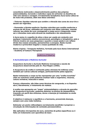 PORTAL ESPIRITISMO ATIVO espiritismoativo.weebly.com
espiritismoativo.weebly.com
consciência motivando o desenvolvimento positivo das próprias
potencialidades, tornando o indivíduo capaz de enfrentar os desafios da
vida com clareza e coragem. O tratamento terapêutico Aura-soma utliza-se
de mais três produtos, além dos óleos coloridos:
- Tinturas: líquidos naturais que contêm a vibracão das cores do arco-íris e
devem ser ingeridos.
- Pomander e Quinta-essência: líquidos coloridos que contêm essências e
aromas de 49 ervas, utilizados em conjunto com óleos coloridos, visando
reforçar seu efeito de cura, protegendo a nossa aura e integrando nosso
ser a vibracões mais sutis através da meditacão e do relaxamento.
A Aura-soma é o espelho da alma e deve ser usada em conjunto com
qualquer tratamento médico convencional, psicológico e terapêutico, pois a
Ciência mostra em suas pesquisas o quanto a nossa saúde é um reflexo
direto das nossas emoções, pensamentos e energias. Neste mundo
moderno é primordial resgatar a nossa qualidade de vida.
Elaine virginia - Terapeuta Holístíca, formada pela Aura Soma International
- Academy of Colours Therapeuts
AURICULOTERAPIA
A Auriculoterapia e Medicina Auricular
Acupuntura Auricular e Aurículo Medicina incorporam a escola de
Acupuntura desenvolvida pelo dr. Paul Nogier (1950).
A Acupuntura da orelha é conhecida pelos chineses há milênios como
também por outras culturas antigas, particularmente pelos egípcios.
Neste tratamento o corpo se faz representar por uma "orelha invertida"
(feto ao contrário) onde podemos analisar todo o organismo, vísceras,
coluna vertebral, músculos e ossos.
França e Alemanha, são tidas como técnicas de vanguarda, e na Espanha
ela é, literalmente, o tratamento da realeza.
A orelha nos apresenta um "mapa" sintomatológico e através do aparelho
da Acupuntura Auricular, podemos detectar os pontos de desequilíbrio,
traçando um perfil dos sintomas, dores e doenças já instalados ou ainda
em latência.
O objetivo é restaurar o equilíbrio e a harmonia, prevenindo doenças,
sempre com uma visão holística.
Estimular um ponto reflexológico corretamente escolhido é propiciar a
circulação de informações de conteúdo psicossomático.
São aplicados micropontos de ouro, sementes de grãos específicos ou é
feito um tratamento com aparelhos de laser.
 