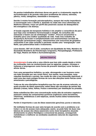 PORTAL ESPIRITISMO ATIVO espiritismoativo.weebly.com
espiritismoativo.weebly.com
Os pontos trabalhados eliminam dores em geral e o tratamento regular da
auriculoterapia é de grande valia para problemas de coluna, estresse,
pânico, rinite, tabagismo, obesidade e enxaqueca,
Devido à minha formação psicoterapêutica, sempre dei muita importância
à conversação com o cliente e, baseada na visão dos cinco elementos da
Medicina Chinesa, traço um perfil das possíveis causas do desequilíbrio
bio-energético e da doença.
A função sagrada do terapeuta holístico é de ampliar a consciência do para
que haja uma verdadeira harmonização e insíght. As consultas são
semanais e fazem uso da simbologia "orelha". Procuro encaminhar o
trabalho para uma melhor qualidade de vida. Todo meu trabalho de
Acupuntura Auricular é complementado com ensinamentos corretos de
respiração (pranayamas yoga), relaxamentos com exercícios de ginástica
consciente e em cada consulta o paciente recebe uma "energização" com
Reiki, que potencializa todo o tratamento.
Lúcia Sandri, CRT nO 27,029, consultora em Qualidade de Vida, Membro da
Sociedade Brasileira de Psicoterapia Junguiana, Psicopedagoga, Professora
de Yoga, Mestre em Reiki e Auriculoterapeuta.
AROMATERAPIA
Aromaterapia é uma arte e uma ciência que tem sido usada desde o início
da civilização; tem-se conhecimento que os egípcios, gregos, chineses e
indianos a empregaram como forma de prevenir doenças, curar feridas e
aliviar dores.
Com uma perspectiva holística, ou seja, abrangendo o ser humano como
um todo formado por seu corpo físico, sua mente, suas emoções, suas
relações familiares e sociais, seu modo de vida e sua dimensão espiritual, é
esta uma das mais antigas formas de cura das afecções tanto físicas como
emocionais e psicológicas.
Trata-se de uma disciplina terapêutica que faz uso de aromas naturais, os
quais provêm de óleos essenciais; estes óleos são extraídos de partes das
plantas (raízes, talos, folhas, frutos e sementes) por destilação ou pressão.
Estas substâncias têm uma concentração muito alta de extratos vegetais e
possuem centos de componentes químicos orgânicos como hormônios,
vitaminas, antibióticos e anti-sépticos, sendo muitos deles fundamentais
para a vida.
Porém é importante o uso de óleos essenciais genuínos; puros e naturais.
Há múltiplas formas de usar esta terapia de acordo com o problema a se
tratar e a via de acesso mais adequada; assim, se pode falar de duas vias
básicas de acesso dos óleos essenciais como meio terapêutico atuando
diretamente no plano fisiológico e emocional da pessoa, conseguindo
restabelecer e melhorar as condições saudáveis naturais do organismo
humano.
 