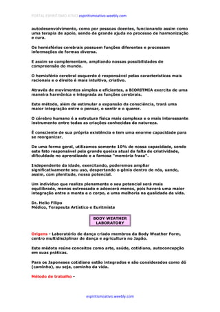 PORTAL ESPIRITISMO ATIVO espiritismoativo.weebly.com
espiritismoativo.weebly.com
autodesenvolvimento, como por pessoas doentes, funcionando assim como
uma terapia de apoio, sendo de grande ajuda no processo de harmonização
e cura.
Os hemisférios cerebrais possuem funções diferentes e processam
informações de formas diversa.
E assim se complementam, ampliando nossas possibilidades de
compreensão do mundo.
O hemisfério cerebral esquerdo é responsável pelas características mais
racionais e o direito é mais intuitivo, criativo.
Através de movimentos simples e eficientes, a BIORITMIA exercita de uma
maneira harmônica e integrada as funções cerebrais.
Este método, além de estimular a expansão da consciência, trará uma
maior integração entre o pensar, o sentir e o querer.
O cérebro humano é a estrutura física mais complexa e o mais interessante
instrumento entre todas as criações conhecidas da natureza.
É consciente de sua própria existência e tem uma enorme capacidade para
se reorganizar.
De uma forma geral, utilizamos somente 10% de nossa capacidade, sendo
este fato responsável pela grande queixa atual da falta de criatividade,
dificuldade no aprendizado e a famosa "memória fraca".
Independente da idade, exercitando, poderemos ampliar
significativamente seu uso, despertando o gênio dentro de nós, uando,
assim, com plenitude, nosso potencial.
Um indivíduo que realiza plenamente o seu potencial será mais
equilibrado, menos estressado e adoecerá menos, pois haverá uma maior
integração entre a mente e o corpo, e uma melhoria na qualidade de vida.
Dr. Helio Filipo
Médico, Terapeuta Artístico e Euritmista
BODY WEATHER
LABORATORY
Origens - Laboratório de dança criado membros da Body Weather Form,
centro multidisciplinar de dança e agricultura no Japão.
Este médoto reúne conceitos como arte, saúde, cotidiano, autoconcepção
em suas práticas.
Para os Japoneses cotidiano estão integrados e são considerados como dó
(camlnho), ou seja, caminho da vida.
Método de trabalho -
 