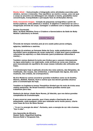 PORTAL ESPIRITISMO ATIVO espiritismoativo.weebly.com
espiritismoativo.weebly.com
Bisoku blind: - Comunicação e Integração entre atividades exercidas pelo
cérebro, nervos e músculos. Visa equilibrar as mente e corpo, uma vez que
o corpo se encontra em defasagem em relação à mente, possibilita maior
concentração, tranquilidade e percepção face às atribuições diárias.
Daily movement images - Criação de pequenas coreografias a partir de
textos poéticos, artes plásticas e múslca. O objetivo é relacionar-se com a
imaginação através do corpo. Contagiar o cotidiano com a magia da poesia.
Deníse Courtouké,
Mem. da Body Weather Farm e Criadora e Gerenciadora da Sede do Body
Wather Laboratory no Brasil.
CROMOTERAPIA
OOOOriunda de tempos remotos pois já era usada pelos povos antigos,
egípcios, babilônios e assírios.
No Egito já existiam as famosas Salas de Cura, onde predominava a Sala
Vermelha (para problemas do corpo material), a Sala Azul (para problemas
referentes ao espírito) e a Sala Amarela (para problemas referentes à
mente) ..
Também vamos destacá-la junto aos hindus que a usavam intensamente
na água solarizada e na respiração, onde atribuia-se cores aos chakras,
para manutenção do equilíbrio do corpo (esses métodos são utilizados até
hoje).
A Cromoterapia hoje é aplicada através dos raios solares, das lâmpadas, da
meditação, das roupas, dos ambientes, a solarização das águas, dos sons
muslcais, nos cristais, da cromopuntura.
Na Era Moderna vamos encontrar grandes trabalhos como os de Goethe,
Steiner, Babbitt, Roland, Hunt e outros que nos deram grandes alcance
para a Cromoterapia de hoje.
Também na Inglaterra temos Theophilus Gimbel que há mais de trinta anos
realiza pesquisas. No Brasil tivemos e temos grandes nomes que
trabalham para isso.
Gostaria de deixar citado Rene Nunes, já falecido, que nos deixa grandes
compêndios da Cromoterapla.
E para encerrar esse assunto, que é bem amplo e fascinante de ser
pesqulsado, onde qualquer coisa que relatasse seria muito pouco, citaria
uma frase do livro de Rene Nunes:
- "A cor é a energia da alma". Portanto, sem a energia da cor não vivemos.
"Cor é vida".
Ana Aparecída de Oliveira
Master Reiki, Magnified Healing,
Karuna Reiki e Terapeuta Hol,
 