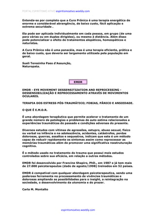 PORTAL ESPIRITISMO ATIVO espiritismoativo.weebly.com
espiritismoativo.weebly.com
Entenda-se por completo que a Cura Prânica é uma terapia energética de
enorme e considerável abrangência, de baixo custo, fácil aplicação e
extrema securidade .
Ela pode ser aplicada individualmente em cada pessoa, em grupo (de uma
para várias ou em duplas dirigidas), ou mesmo à distância. Além disso
pode potencializar o efeito de tratamentos alopáticos, homeopáticos e
naturistas.
A Cura Prânica não é uma panacéia, mas é uma terapia eficiente, prática e
de baixo custo, que deveria ser largamente utilizada pela população em
geral.
Sueli Teresinha Paes d'Assunção,
Naturopata.
EMDR
EMDR - EYE MOVEMENT DESSENSITIZATION AND REPROCESSING -
DESSENSIBILIZAÇÃO E REPROCESSAMENTO ATRAVÉS DE MOVIMENTOS
OCULARES.
TERAPIA DOS ESTRESS PÓS-TRAUMÁTICO; FOBIAS, PÂNICO E ANSIEDADE.
O QUE É E.M.D.R.
É uma abordagem terapêutica que permite acelerar o tratamento de um
grande número de patologias e problemas de auto estima relacionados a
experiências traumáticas do passado e condições adversas do presente.
Diversos estudos com vítimas de agressões, estupro, abuso sexual, físico
ou verbal na infância e na adolescência, acidentes, catástrofes, perdas
dolorosas, guerras, assaltos e sequestros, indicam que este é um método
capaz de reduzir rapidamente os sintomas assim como reprocessar as
memórias traumáticas além de promover uma significativa reestruturação
cognitiva.
É o método usado no tratamento do trauma que possui mais estudos
controlados sobre sua eficácia, em relação a outros métodos.
EMDR foi desenvolvido por Francine Shapiro, PhD., em 1987 e já tem mais
de 27.000 psicoterapeutas (dado de agosto/1998) treinados em 52 países.
EMDR é compatível com qualquer abordagem psicoterapeutica, sendo uma
poderosa ferramenta no processamento de vivências traumáticas e
dolorosas ampliando as possibilidades para o insight, a reintegração na
sociedade, o desenvolvimento da utonomia e do prazer.
Carla M. Montalto
 