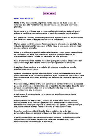 PORTAL ESPIRITISMO ATIVO espiritismoativo.weebly.com
espiritismoativo.weebly.com
FENG SHUI
FENG SHUI PESSOAL
FENG SHUI, literalmente, significa vento e água, as duas forças da
natureza que são responsáveis pela circulação de energia através do
planeta.
Como uma arte chinesa que teve sua origem há mais de sete mil anos,
estuda e equilibra energeticamente o local de moradia e de trabalho.
Faz parte do Taoísmo, filosofia que norteia o povo chinês na arte de viver
em harmonia com as forças da natureza e universais.
Muitas vezes instintivamente fazemos alguma alteração na posição dos
móveis, compramos flores ou um enfeite novo e colocamos em um lugar
que nos chama atenção.
Estes procedimentos podem estar relacionados com a nossa necessidade
de mudanças na vida, isto porque os ambientes onde vivemos ou
trabalhamos são um reflexo ou extensão de nós mesmos.
Para transformarmos nossas vidas em qualquer aspecto, precisamos ter
vontade ou seja, ter a firme intenção do que precisa ser alterado.
A vontade leva a ação e o propósito direciona a energia para onde
precisamos ou queremos.
Quando mudamos algo no ambiente com intenção de transformação ela
poderá ocorrer mais facilmente porque a ação consolida e materializa uma
vontade interna, alterando a energia do ambiente e favorece a mudança
pessoal.
Nesse sentido, o FENG SHUI, tem sempre um caráter individual e pessoal,
porque a análise dos ambientes e as propostas de alterações deverão estar
diretamente sintonizadas com a individualidade da pessoa, suas
necessidades e seu momento.
A astrologia é um excelente recurso para o aprofundamento deste
conhecimento.
O conselheiro em FENG SHUI, através do mapa natal poderá ter um
conhecimento mais rápido e profundo das características individuais,
fornecendo dados que ampliam a consciência da pessoa, permitindo que
ela possa refletir melhor sobre si mesma e sua necessidades.
Permite, também, a identificação dos propósitos de vida, das
potencialidades nem sempre utilizadas e das aptidões profissionais.
A análise astrológica do momento proporciona um conhecimento mais
amplo dos assuntos em expansão e daqueles em restrição, com
necessidade de reconstrução e mudança.
 