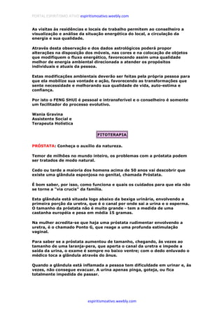 PORTAL ESPIRITISMO ATIVO espiritismoativo.weebly.com
espiritismoativo.weebly.com
As visitas às residências e locais de trabalho permitem ao conselheiro a
visualização e análise da situação energética do local, a circulação da
energia e sua qualidade.
Através desta observação e dos dados astrológicos poderá propor
alterações na disposição dos móveis, nas cores e na colocação de objetos
que modifiquem o fluxo energético, favorecendo assim uma qualidade
melhor de energia ambiental direcionada a atender os propósitos
individuais e atuais da pessoa.
Estas modificações ambientais deverão ser feitas pela própria pessoa para
que ela mobilize sua vontade e ação, favorecendo as transformações que
sente necessidade e melhorando sua qualidade de vida, auto-estima e
confiança.
Por isto o FENG SHUI é pessoal e intransferível e o conselheiro é somente
um facilitador do processo evolutivo.
Wania Gravina
Assistente Social e
Terapeuta Holística
FITOTERAPIA
PRÓSTATA: Conheça o auxílio da natureza.
Temor de milhões no mundo inteiro, os problemas com a próstata podem
ser tratados de modo natural.
Cedo ou tarde a maioria dos homens acima de 50 anos vai descobrir que
existe uma glândula esponjosa no genital, chamada Próstata.
É bom saber, por isso, como funciona e quais os cuidados para que ela não
se torne a "via crucis" da família.
Esta glândula está situada logo abaixo da bexiga urinária, envolvendo a
primeira porção da uretra, que é o canal por onde sai a urina e o esperma.
O tamanho da próstata não é muito grande - tem a medida de uma
castanha européia e pesa em média 15 gramas.
Na mulher acredita-se que haja uma próstata rudimentar envolvendo a
uretra, é o chamado Ponto G, que reage a uma profunda estimulação
vaginal.
Para saber se a próstata aumentou de tamanho, chegando, às vezes ao
tamanho de uma laranja-pera, que aperta o canal da uretra e impede a
saída da urina, o exame é sempre no baixo ventre; com o dedo enluvado o
médico toca a glândula através do ânus.
Quando a glândula está inflamada a pessoa tem dificuldade em urinar e, às
vezes, não consegue evacuar. A urina apenas pinga, goteja, ou fica
totalmente impedida de passar.
 