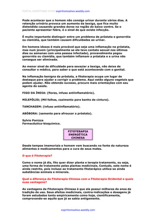 PORTAL ESPIRITISMO ATIVO espiritismoativo.weebly.com
espiritismoativo.weebly.com
Pode acontecer que o homem não consiga urinar durante vários dias. A
retenção urinária provoca um aumento da bexiga, que fica muito
distendida causando grandes dores na região do baixo ventre. Se o
paciente apresentar febre, é o sinal de que existe infecção.
É muito importante distinguir entre um problema de próstata e gonorréia
ou clamídia, que também causam dificuldades ao urinar.
Em homens idosos é mais provável que seja uma inflamação na próstata,
mas num jovem (principalmente se ele teve contato sexual nos últimos
dias ou semanas com uma pessoa infectada), provavelmente pegou
gonorréia ou clamídia, que também inflamam a próstata e a urina não
consegue ser eliminada.
Ao menor sinal de dificuldade para esvaziar a bexiga, não deixe de
consultar o médico, para saber o que está acontecendo com o genital.
Na inflamação benigna da próstata, a fitoterapia ocupa um lugar de
destaque para ajudar a corrigir o problema. Aqui estão alguns vegetais que
podem ajudar. Não obtendo sucesso, procure mais orientações com seu
agente de saúde.
FIGO DA ÍNDIA: (flores, infuso antiinflamatório).
MILEFÓLIO; (Mil folhas, cozimento para banho de cintura).
TANCHAGEM: (infuso antiinflamatório).
ABÓBORA: (semente para afrouxar a próstata).
Sylvio Panizza
Farmacêutico-bioquímico.
FITOTERAPIA
ENERGÉTICA
CHINESA
Desde tempos imemoriais o homem vem buscando na fonte da natureza
alimentos e medicamentos para a cura de seus males.
O que é Fitoterapia?
Como o nome já diz, fito quer dizer planta e terapia tratamento, ou seja,
uma forma de tratamento pelas plantas medicinais. Contudo, este nome é
ainda restrito, pois incluso ao tratamento fitoterápico utiliza-se ainda
substâncias animais e minerais.
Qual a diferença da Fitoterapia Chinesa com a Fitoterapia Ocidental e quais
suas vantagens?
As vantagens da Fitoterapia Chinesa é que ela possui milhares de anos de
tradição de uso. Seus efeitos medicinais, contra-indicações e dosagens já
foram estudados tanto empiricamente como hoje, cientificamente,
comprovando-se aquilo que já se sabia antigamente.
 