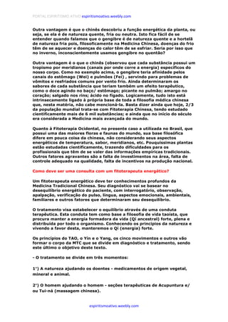 PORTAL ESPIRITISMO ATIVO espiritismoativo.weebly.com
espiritismoativo.weebly.com
Outra vantagem é que o chinês descobriu a função energética da planta, ou
seja, se ela é de natureza quente, fria ou neutra. Isto fica fácil de se
entender quando falamos que o gengibre é de natureza quente e a hortelã
de natureza fria pois, filosoficamente na Medicina Chinesa, doenças do frio
têm de se aquecer e doenças do calor têm de se esfriar. Seria por isso que
no inverno, inconscientemente usamos gengibre no quentão?
Outra vantagem é o que o chinês (observou que cada substância possui um
tropismo por meridianos (canais por onde corre a energia) específicos do
nosso corpo. Como no exemplo acima, o gengibre teria afinidade pelos
canais do estômago (Wei) e pulmões (Fei) , servindo para problemas de
vômitos e resfriados comuns por vento frio. Ainda determinaram os
sabores de cada substância que teriam também um efeito terapêutico,
como o doce agindo no baço/ estômago; picante no pulmão; amargo no
coração; salgado nos rins; ácido no fígado. Logicamente, tudo isto está
intrinsecamente ligado à própria base de toda a filosofia médica chinesa
que, nesta matéria, não cabe mencioná-la. Basta dizer ainda que hoje, 2/3
da população mundial trata-se com Fitoterapia Chinesa, tendo estudado
cientificamente mais de 6 mil substâncias; e ainda que no início do século
era considerada a Medicina mais avançada do mundo.
Quanto à Fitoterapia Ocidental, no presente caso a utilizada no Brasil, que
possui uma das maiores floras e faunas do mundo, sua base filosófica
difere em pouca coisa da chinesa, não considerando seus aspectos
energéticos de temperatura, sabor, meridianos, etc. Pouquíssimas plantas
estão estudadas cientificamente, trazendo dificuldades para os
profissionais que têm de se valer das informações empíricas tradicionais.
Outros fatores agravantes são a falta de investimentos na área, falta de
controle adequado na qualidade, falta de incentivos na produção nacional.
Como deve ser uma consulta com um fitoterapeuta energético?
Um fitoterapeuta energético deve ter conhecimentos profundos da
Medicina Tradicional Chinesa. Seu diagnóstico vai se basear no
desequilíbrio energético do paciente, com interrogatório, observação,
apalpação, verificação do pulso, língua, aspectos emocionais, ambientais,
familiares e outros fatores que determinaram seu desequilíbrio.
O tratamento visa estabelecer o equilíbrio através de uma conduta
terapêutica. Esta conduta tem como base a filosofia de vida taoísta, que
procura manter a energia formadora da vida (Qí ancestral) forte, plena e
distribuída por todo o organismo. Conhecendo os princípios da natureza e
vivendo a favor desta, manteremos o Qí (energia) forte.
Os princípios do TAO, o Yín e o Yang, os cinco movimentos e outros vão
formar o corpo da MTC que se divide em diagnóstico e tratamento, sendo
este último o objetivo deste texto.
- O tratamento se divide em três momentos:
1°°°°) A natureza ajudando os doentes - medicamentos de origem vegetal,
mineral e animal.
2°°°°) O homem ajudando o homem - seções terapêuticas de Acupuntura e/
ou Tui-ná (massagem chinesa).
 