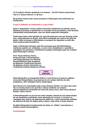 PORTAL ESPIRITISMO ATIVO espiritismoativo.weebly.com
espiritismoativo.weebly.com
3ºººº) O próprio doente ajudando a si mesmo - Tai-Chi-Chuan (exercícios)
Tao-in ("busca interna") e Qi Kun.
Na grande maioria das vezes somente a Fitoterapia será suficiente no
tratamento.
O que é utilizado no tratamento e o que trata?
Após o diagnóstico vamos utilizar fórmulas magistrais em pílulas, pó ou
líquidos já prontos e existentes no mercado ou se necessário, uma fórmula
manipulada individualizada, com um efeito específico desejado.
Poderemos fazer mão também de uma fórmula para uso em decocto (chá)
que, culturalmente no Brasil, tem difícil aceitação por motivo do falta de
gosto, falta de tempo e dificuldade no preparo As cápsulas ou pills são
mais aceitas pelos brasileiros.
Hoje a Fitoterapia Chinesa está tão avançada que até fitoterápicos
injetáveis podem ser utilizados, e como visa restabelecer o equilíbrio
energético do paciente, inicialmente qualquer patologia pode ser tratada
pela Fitoterapia chinesa.
Prof. Paulo Améríco Vieíro,
Acupunturista e Fitoterapeuta
com Especialização em Chinese
Herbal Medicine pela Academia
de Medicina Tradicional Chinesa
de Beijing e Fujian University ou
Traditional Chinese Medicine (China)
FOTO
KIRLIAN
Eletrofotografia ou Fotografia Kirlian é uma técnica na qual os objetos
vivos são fotografados na presença de um campo elétrico de alta
freqüência, alta voltagem/baixa amperagem.
Essa técnica foi descobelta pelo russo Semyon Kirlian, no início dos anos
40, na mesma época em que Burr estava medindo os campos
eletromagnéticos presentes em torno de seres vivos, bem como Richard
Gerber, entre outros.
A Eletrofotografia na sua forma mais simples, baseia-se nas observações
de um fenômeno conhecido como descarga em corona. A corona é o
resultado dos rastros da descarga de elétrons, a qual representa milhões
de elétrons fluindo do objeto para a placa, cujo nome é corpo etérico.
Na Eletrofotografia transformada em fotos ou "slides" executamos a
análise campo bioenergético.
Cromoterapia
 