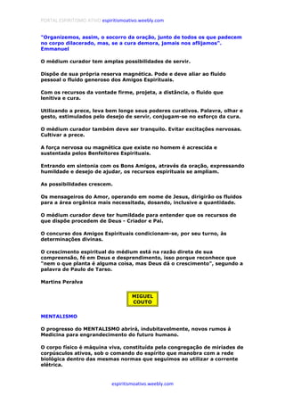PORTAL ESPIRITISMO ATIVO espiritismoativo.weebly.com
espiritismoativo.weebly.com
"Organizemos, assim, o socorro da oração, junto de todos os que padecem
no corpo dilacerado, mas, se a cura demora, jamais nos aflijamos".
Emmanuel
O médium curador tem amplas possibilidades de servir.
Dispõe de sua própria reserva magnética. Pode e deve aliar ao fluido
pessoal o fluido generoso dos Amigos Espirituais.
Com os recursos da vontade firme, projeta, a distância, o fluido que
lenitiva e cura.
Utilizando a prece, leva bem longe seus poderes curativos. Palavra, olhar e
gesto, estimulados pelo desejo de servir, conjugam-se no esforço da cura.
O médium curador também deve ser tranquilo. Evitar excitações nervosas.
Cultivar a prece.
A força nervosa ou magnética que existe no homem é acrescida e
sustentada pelos Benfeitores Espirituais.
Entrando em sintonia com os Bons Amigos, através da oração, expressando
humildade e desejo de ajudar, os recursos espirituais se ampliam.
As possibilidades crescem.
Os mensageiros do Amor, operando em nome de Jesus, dirigirão os fluidos
para a área orgânica mais necessitada, dosando, inclusive a quantidade.
O médium curador deve ter humildade para entender que os recursos de
que dispõe procedem de Deus - Criador e Pai.
O concurso dos Amigos Espirituais condicionam-se, por seu turno, às
determinações divinas.
O crescimento espiritual do médium está na razão direta de sua
compreensão, fé em Deus e desprendimento, isso porque reconhece que
"nem o que planta é alguma coisa, mas Deus dá o crescimento", segundo a
palavra de Paulo de Tarso.
Martins Peralva
MIGUEL
COUTO
MENTALISMO
O progresso do MENTALISMO abrirá, indubitavelmente, novos rumos à
Medicina para engrandecimento do futuro humano.
O corpo físico é máquina viva, constituída pela congregação de miríades de
corpúsculos ativos, sob o comando do espírito que manobra com a rede
biológica dentro das mesmas normas que seguimos ao utilizar a corrente
elétrica.
 