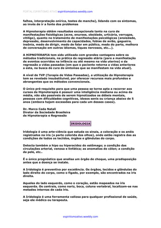 PORTAL ESPIRITISMO ATIVO espiritismoativo.weebly.com
espiritismoativo.weebly.com
falhos, interpretação onírica, testes de mancha), lidando com os sintomas,
ao invés de ir a fonte dos problemas
A Hipnoterapia obtém resultados excepcionals tanto na cura de
manifestações fisiológicas (acne, enurese, obsidade, urticária, verrugas,
vitilígo), quanto no tratamento de manifestações psicológicas (ansiedade,
depressão, desenvolvimento de capacidades, fobias de avião, gagueira,
insônia, medo de dirigir, medo de falar em público, medo do parto, melhora
de conversação em outros idiomas, tiques nervosos, etc...).
A HIPNOTERAPIA tem sido utilizada com grandes vantagens sobre os
métodos tradicionais, na prática da regressão etária (para a manifestação
de eventos ocorridos na infância ou até mesmo na vida uterina) e da
regressão a vidas passadas (em que o paciente retorna a vidas anteriores
a esta, na busca de cura de sintomas que se manifestam na vida atual).
A nível de TVP (Terapia de Vidas Passadas), a utilização da Hipnoterapia
tem se revelado insubstituível, por oferecer recursos mais profundos e
abrangentes que os métodos convencionais.
O único pré-requisito para que uma pessoa se torne apta a recorrer aos
cursos da Hipnoterapia é possuir uma inteligência mediana ou acima da
média, não são passíveis de serem hipnotizados os débeis mentais,
pessoas com dificuldades cognitivas, idosos senis ou criança abaixo de 5
anos (embora hajam excessões para cada um desses casos).
Dr. Marco Ceda Natali
Diretor da Sociedade Brasileira
de Hipnoterapia e Regressão
IRIDOLOGIA
lridologia é uma arte-ciência que estuda os sinais, a coloração e os anéis
registrados na íris (a parte colorida dos olhos), onde estão registra das as
condições de todos os teciidos, órgãos e glândulas do corpo.
Detecta também a hipo ou hiperacidez do estômago; a condição das
circulações arterial, venosa e linfática; as anomalias do cólon; a condição
da pele, etc..
É o único prognóstico que analisa um órgão de choque, uma predisposição
antes que a doença se instale.
A Iridologia é preventiva por excelência. Os órgãos, tecidos e glândulas do
lado direito do corpo, como o fígado, por exemplo, são encontrados na íris
direita.
Aqueles do lado esquerdo, como o coração, estão mapeados na íris
esquerda. Os centrais, como nariz, boca, coluna vertebral, localizam-se nas
metades internas de cada íris.
A Iridologia é uma ferramenta valiosa para qualquer profissional de saúde,
seja ele médico ou terapeuta.
 