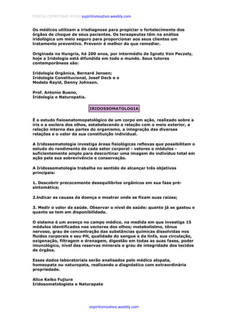 PORTAL ESPIRITISMO ATIVO espiritismoativo.weebly.com
espiritismoativo.weebly.com
Os médicos utilizam a irisdiagnose para propiciar o fortalecimento dos
órgãos de choque de seus pacientes. Os teraapeutas têm na análise
iridológica um meio seguro para proporcionar aos seus clientes um
tratamento preventivo. Prevenir é melhor do que remediar.
Originada na Hungria, há 200 anos, por intermédio de Ignatz Von Peczely,
hoje a Iridologia está difundida em todo o mundo. Seus tutores
contemporâneos são:
Iridologia Orgânica, Bernard Jensen;
Iridologla Constitucional, Josef Deck e o
Modelo Rayid, Denny Johnson.
Prof. Antonio Bueno,
Irídología e Naturopatia.
IRIDOSSOMATOLOGIA
É o estudo fisioanatomopatológico de um corpo em ação, realizado sobre a
íris e a esclera dos olhos, estabelecendo a relação com o meio exterior, a
relação interna das partes do organismo, a integração das diversas
relações e o valor da sua constituição individual.
A Iridossomatologia investiga áreas fisiológicas reflexas que possibilitam o
estudo do rendimento de cada setor corporal - vetores e módulos -
suficientemente amplo para descortinar uma imagem do indivíduo total em
ação pela sua sobrevivência e conservação.
A Iridossomatologia trabalha no sentido de alcançar três objetivos
principais:
1. Descobrir precocemente desequilíbrlos orgânicos em sua fase pré-
sintomática;
2.lndicar as causas da doença e mostrar onde se fixam suas raízes;
3. Medir o valor da saúde. Observar o nível de saúde: quanto já se gastou e
quanto se tem em disponibilidade.
O sistema é um avanço no campo médico, na medida em que investiga 15
módulos identificados nos vectores dos olhos; metabolislmo, tônus
nervoso, grau de concentração das substâncias químicas dissolvidas nos
fluidos corporais e seu PH, qualidade do sangue e da linfa, sua circulação,
oxigenação, filtragem e drenagem, digestão em todas as suas fases, poder
imunológico, nível das reservas minerais e grau de integridade dos tecidos
de órgãos.
Esses dados laboratoriais serão analisados pelo médico alopata,
homeopata ou naturopata, realizando o diagnóstico com extraordinária
propriedade.
Alice Keiko Fujiura
Iridosomatologista e Naturapata
 